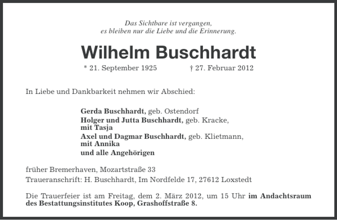 <p>Das Sichtbare ist vergangen,<br />es bleiben nur die Liebe und die Erinnerung.</p><p>Wilhelm Buschhardt<br />* 21. September 1925</p><p>† 27. Februar 2012</p><p>In Liebe und Dankbarkeit nehmen wir Abschied:<br />Gerda Buschhardt, geb. Ostendorf<br />Holger und Jutta Buschhardt, geb. Kracke,<br />mit Tasja<br />Axel und Dagmar Buschhardt, geb. Klietmann,<br />mit Annika<br />und alle Angehörigen<br />früher Bremerhaven, Mozartstraße 33<br />Traueranschrift: H. Buschhardt, Im Nordfelde 17, 27612 Loxstedt<br />Die Trauerfeier ist am Freitag, dem 2. März 2012, um 15 Uhr im Andachtsraum<br />des Bestattungsinstitutes Koop, Grashoffstraße 8.</p>