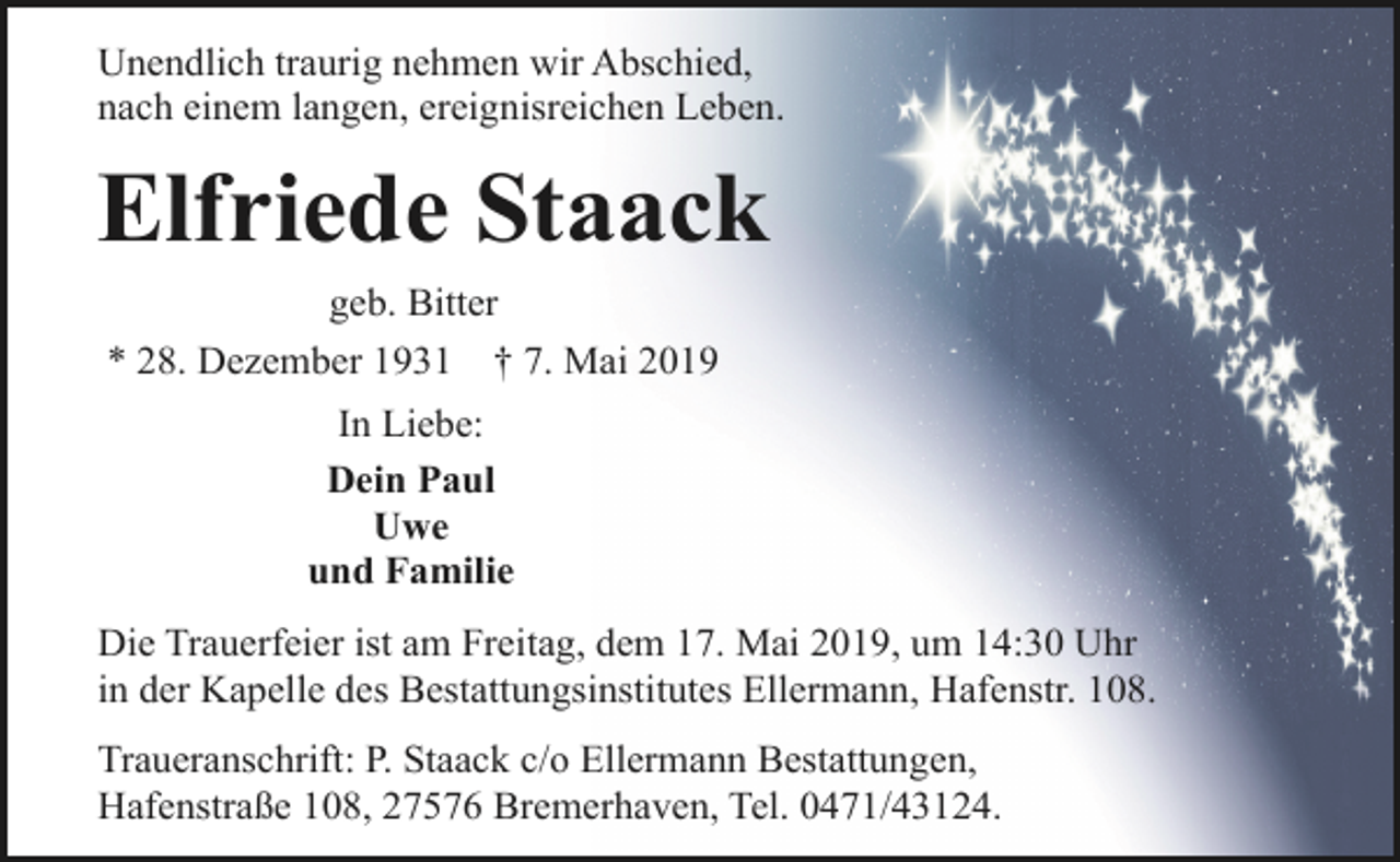 <p>Unendlich traurig nehmen wir Abschied,<br />nach einem langen, ereignisreichen Leben.</p><p>Elfriede Staack<br />geb. Bitter<br />* 28. Dezember 1931 † 7. Mai 2019<br />In Liebe:<br />Dein Paul<br />Uwe<br />und Familie<br />Die Trauerfeier ist am Freitag, dem 17. Mai 2019, um 14:30 Uhr<br />in der Kapelle des Bestattungsinstitutes Ellermann, Hafenstr. 108.<br />Traueranschrift: P. Staack c/o Ellermann Bestattungen,<br />Hafenstraße 108, 27576 Bremerhaven, Tel. 0471/43124.</p>