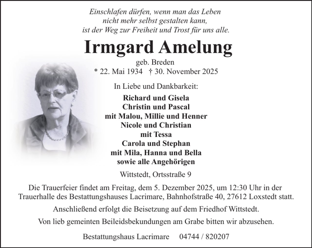 <p>Einschlafen dürfen, wenn man das Leben<br />nicht mehr selbst gestalten kann,<br />ist der Weg zur Freiheit und Trost für uns alle.</p><p>Irmgard Amelung<br />geb. Breden<br />* 22. Mai 1934 † 30. November 2025<br />In Liebe und Dankbarkeit:<br />Richard und Gisela<br />Christin und Pascal<br />mit Malou, Millie und Henner<br />Nicole und Christian<br />mit Tessa<br />Carola und Stephan<br />mit Mila, Hanna und Bella<br />sowie alle Angehörigen<br />Wittstedt, Ortsstraße 9</p><p>Die Trauerfeier findet am Freitag, dem 5. Dezember 2025, um 12:30 Uhr in der<br />Trauerhalle des Bestattungshauses Lacrimare, Bahnhofstraße 40, 27612 Loxstedt statt.<br />Anschließend erfolgt die Beisetzung auf dem Friedhof Wittstedt.<br />Von lieb gemeinten Beileidsbekundungen am Grabe bitten wir abzusehen.<br />Bestattungshaus Lacrimare</p><p>04744 / 820207</p>