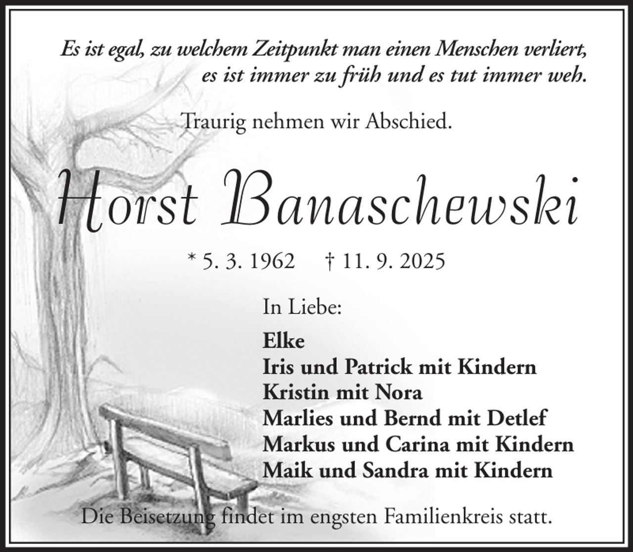 <p>Es ist egal, zu welchem Zeitpunkt man einen Menschen verliert,<br />es ist immer zu früh und es tut immer weh.<br />Traurig nehmen wir Abschied.</p><p>Horst Banaschewski<br />* 5. 3. 1962</p><p>† 11. 9. 2025</p><p>In Liebe:<br />Elke<br />Iris und Patrick mit Kindern<br />Kristin mit Nora<br />Marlies und Bernd mit Detlef<br />Markus und Carina mit Kindern<br />Maik und Sandra mit Kindern<br />Die Beisetzung findet im engsten Familienkreis statt.</p>