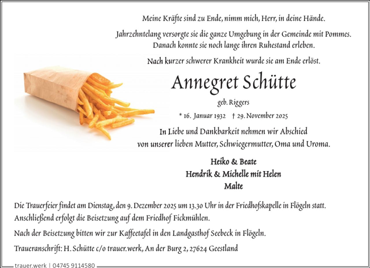 <p>Meine Kräfte sind zu Ende,nimm mich,Herr,in deine Hände.<br />Jahrzehntelang versorgte sie die ganze Umgebung in der Gemeinde mit Pommes.<br />Danach konnte sie noch lange ihren Ruhestand erleben.<br />Nach kuurzer schwerer Krankheit wurde sie am Ende erlöst.</p><p>Annegret Schütte<br />geb.Riggers<br />* 16. Januar 1932 † 29.November 2025</p><p>In Liebe und Dankbarkeit nehmen wir Abschied<br />von unsereer lieben Mutter,Schwiegermutter,Oma und Uroma.<br />Heiko &amp; Beate<br />Hendrik &amp; Michelle mit Helen<br />Malte<br />Die Trauerfeier findet am Dienstag,den 9.Dezember 2025 um 13.30 Uhr in der Friedhofskapelle in Flögeln statt.<br />Anschließend erfolgt die Beisetzung auf dem Friedhof Fickmühlen.<br />Nach der Beisetzung bitten wir zur Kaffeetafel in den Landgasthof Seebeck in Flögeln.<br />Traueranschrift: H.Schütte c/o trauer.werk,An der Burg 2,27624 Geestland<br />trauer.werk | 04745 9114580</p>