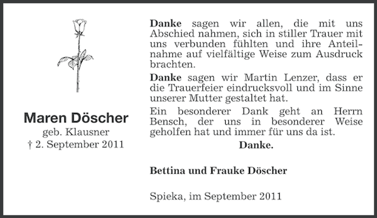 <p>Maren Döscher<br />geb. Klausner<br />† 2. September 2011</p><p>Danke sagen wir allen, die mit uns<br />Abschied nahmen, sich in stiller Trauer mit<br />uns verbunden fühlten und ihre Anteilnahme auf vielfältige Weise zum Ausdruck<br />brachten.<br />Danke sagen wir Martin Lenzer, dass er<br />die Trauerfeier eindrucksvoll und im Sinne<br />unserer Mutter gestaltet hat.<br />Ein besonderer Dank geht an Herrn<br />Bensch, der uns in besonderer Weise<br />geholfen hat und immer für uns da ist.<br />Danke.<br />Bettina und Frauke Döscher<br />Spieka, im September 2011</p>