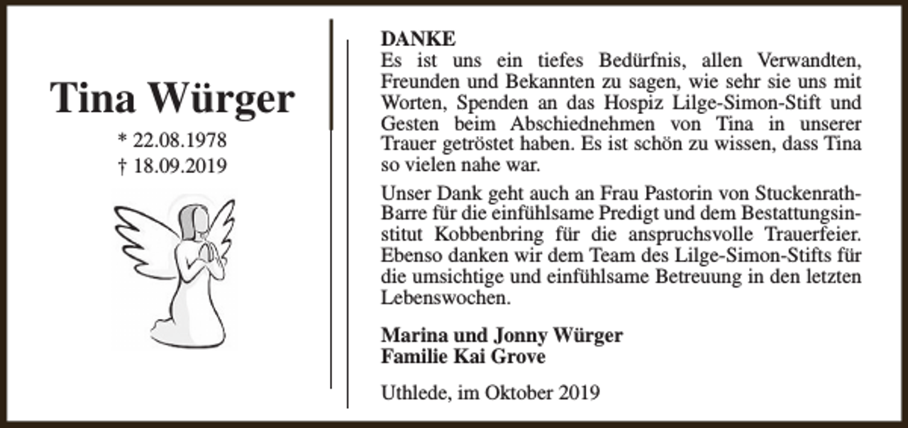 <p>Tina Würger<br />* 22.08.1978<br />† 18.09.2019</p><p>DANKE<br />Es ist uns ein tiefes Bedürfnis, allen Verwandten,<br />Freunden und Bekannten zu sagen, wie sehr sie uns mit<br />Worten, Spenden an das Hospiz Lilge-Simon-Stift und<br />Gesten beim Abschiednehmen von Tina in unserer<br />Trauer getröstet haben. Es ist schön zu wissen, dass Tina<br />so vielen nahe war.<br />Unser Dank geht auch an Frau Pastorin von StuckenrathBarre für die einfühlsame Predigt und dem Bestattungsinstitut Kobbenbring für die anspruchsvolle Trauerfeier.<br />Ebenso danken wir dem Team des Lilge-Simon-Stifts für<br />die umsichtige und einfühlsame Betreuung in den letzten<br />Lebenswochen.<br />Marina und Jonny Würger<br />Familie Kai Grove<br />Uthlede, im Oktober 2019</p>