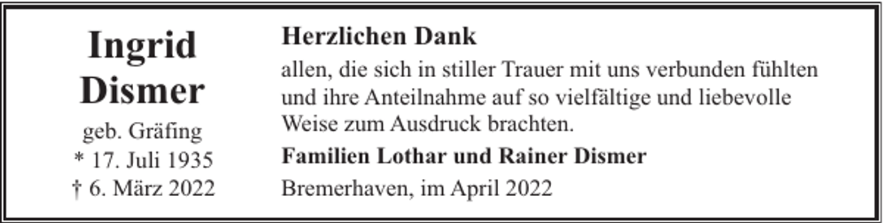 <p>Ingrid<br />Dismer</p><p>geb. Gräfing<br />* 17. Juli 1935<br />† 6. März 2022</p><p>Herzlichen Dank<br />allen, die sich in stiller Trauer mit uns verbunden fühlten<br />und ihre Anteilnahme auf so vielfältige und liebevolle<br />Weise zum Ausdruck brachten.<br />Familien Lothar und Rainer Dismer<br />Bremerhaven, im April 2022</p>