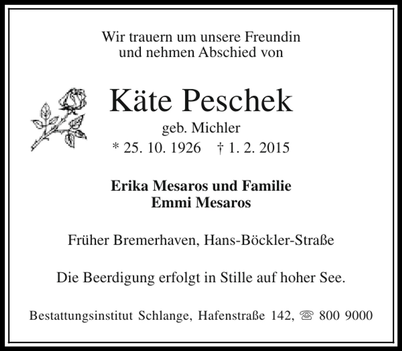 <p>Wir trauern um unsere Freundin<br />und nehmen Abschied von</p><p>Käte Peschek<br />geb. Michler<br />* 25. 10. 1926 † 1. 2. 2015</p><p>Erika Mesaros und Familie<br />Emmi Mesaros<br />Früher Bremerhaven, Hans-Böckler-Straße<br />Die Beerdigung erfolgt in Stille auf hoher See.<br />Bestattungsinstitut Schlange, Hafenstraße 142, s 800 9000</p>