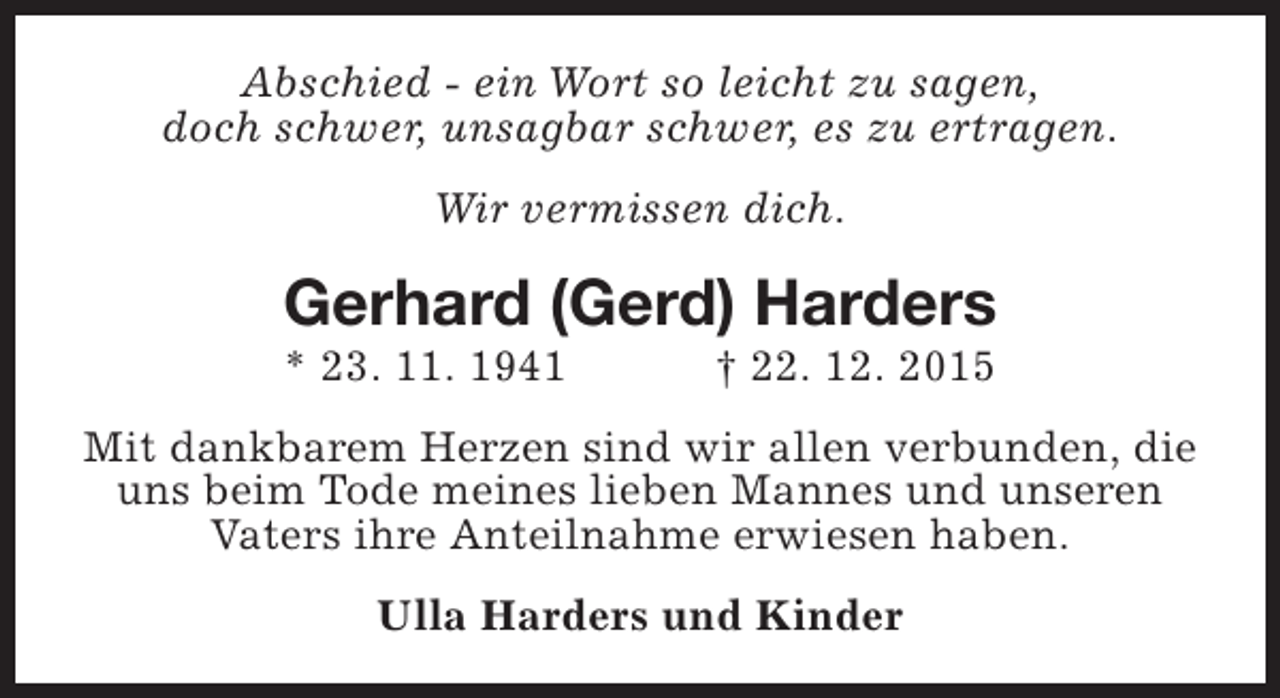 <p>Abschied - ein Wort so leicht zu sagen,<br />doch schwer, unsagbar schwer, es zu ertragen.<br />Wir vermissen dich.</p><p>Gerhard (Gerd) Harders<br />* 23. 11. 1941</p><p>† 22. 12. 2015</p><p>Mit dankbarem Herzen sind wir allen verbunden, die<br />uns beim Tode meines lieben Mannes und unseren<br />Vaters ihre Anteilnahme erwiesen haben.<br />Ulla Harders und Kinder</p>