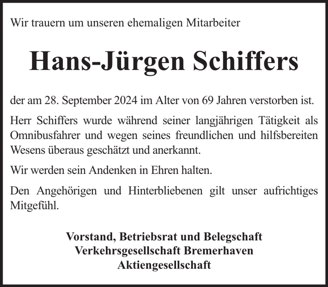 <p>Wir trauern um unseren ehemaligen Mitarbeiter</p><p>Hans-Jürgen Schiffers<br />der am 28. September 2024 im Alter von 69 Jahren verstorben ist.<br />Herr Schiffers wurde während seiner langjährigen Tätigkeit als<br />Omnibusfahrer und wegen seines freundlichen und hilfsbereiten<br />Wesens überaus geschätzt und anerkannt.<br />Wir werden sein Andenken in Ehren halten.<br />Den Angehörigen und Hinterbliebenen gilt unser aufrichtiges<br />Mitgefühl.<br />Vorstand, Betriebsrat und Belegschaft<br />Verkehrsgesellschaft Bremerhaven<br />Aktiengesellschaft</p>