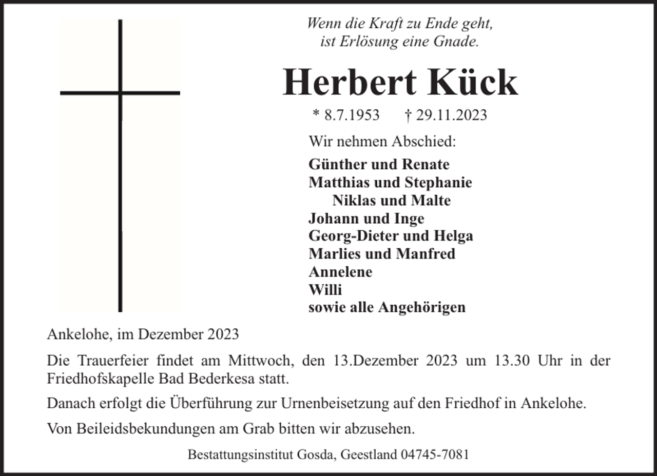 <p>Wenn die Kraft zu Ende geht,<br />ist Erlösung eine Gnade.</p><p>Herbert Kück<br />* 8.7.1953</p><p>† 29.11.2023</p><p>Wir nehmen Abschied:<br />Günther und Renate<br />Matthias und Stephanie<br />Niklas und Malte<br />Johann und Inge<br />Georg-Dieter und Helga<br />Marlies und Manfred<br />Annelene<br />Willi<br />sowie alle Angehörigen<br />Ankelohe, im Dezember 2023<br />Die Trauerfeier findet am Mittwoch, den 13.Dezember 2023 um 13.30 Uhr in der<br />Friedhofskapelle Bad Bederkesa statt.<br />Danach erfolgt die Überführung zur Urnenbeisetzung auf den Friedhof in Ankelohe.<br />Von Beileidsbekundungen am Grab bitten wir abzusehen.<br />Bestattungsinstitut Gosda, Geestland 04745-7081</p>