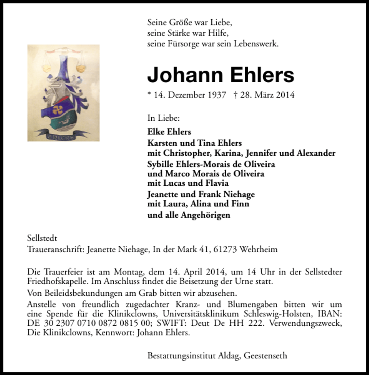 <p>Seine Größe war Liebe,<br />seine Stärke war Hilfe,<br />seine Fürsorge war sein Lebenswerk.</p><p>Johann Ehlers</p><p>* 14. Dezember 1937 † 28. März 2014<br />In Liebe:<br />Elke Ehlers<br />Karsten und Tina Ehlers<br />mit Christopher, Karina, Jennifer und Alexander<br />Sybille Ehlers-Morais de Oliveira<br />und Marco Morais de Oliveira<br />mit Lucas und Flavia<br />Jeanette und Frank Niehage<br />mit Laura, Alina und Finn<br />und alle Angehörigen<br />Sellstedt<br />Traueranschrift: Jeanette Niehage, In der Mark 41, 61273 Wehrheim<br />Die Trauerfeier ist am Montag, dem 14. April 2014, um 14 Uhr in der Sellstedter<br />Friedhofskapelle. Im Anschluss findet die Beisetzung der Urne statt.<br />Von Beileidsbekundungen am Grab bitten wir abzusehen.<br />Anstelle von freundlich zugedachter Kranz- und Blumengaben bitten wir um<br />eine Spende für die Klinikclowns, Universitätsklinikum Schleswig-Holsten, IBAN:<br />DE 30 231872 0815 00; SWIFT: Deut De HH 222. Verwendungszweck,<br />Die Klinikclowns, Kennwort: Johann Ehlers.<br />Bestattungsinstitut Aldag, Geestenseth</p>