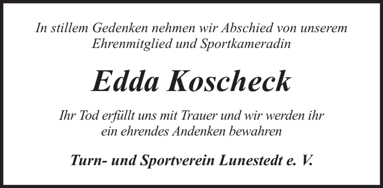 <p>In stillem Gedenken nehmen wir Abschied von unserem<br />Ehrenmitglied und Sportkameradin</p><p>Edda Koscheck<br />Ihr Tod erfüllt uns mit Trauer und wir werden ihr<br />ein ehrendes Andenken bewahren</p><p>Turn- und Sportverein Lunestedt e. V.</p>
