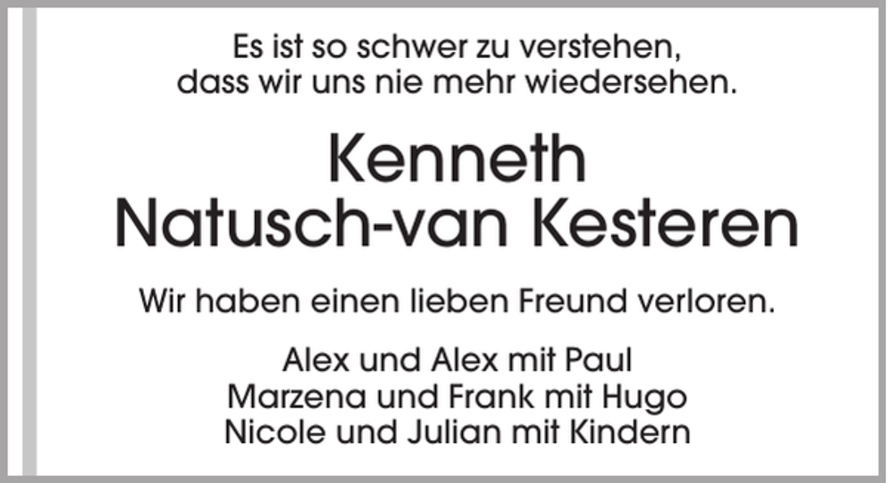 <p>Es ist so schwer zu verstehen,<br />dass wir uns nie mehr wiedersehen.</p><p>Kenneth<br />Natusch-van Kesteren<br />Wir haben einen lieben Freund verloren.<br />Alex und Alex mit Paul<br />Marzena und Frank mit Hugo<br />Nicole und Julian mit Kindern</p>