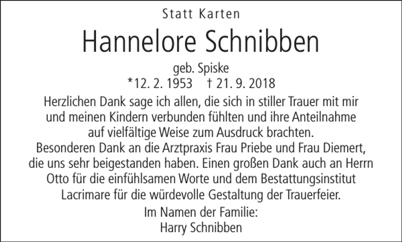 <p>Statt Karten</p><p>Hannelore Schnibben</p><p>geb. Spiske<br />*12. 2. 1953 † 21. 9. 2018<br />Herzlichen Dank sage ich allen, die sich in stiller Trauer mit mir<br />und meinen Kindern verbunden fühlten und ihre Anteilnahme<br />auf vielfältige Weise zum Ausdruck brachten.<br />Besonderen Dank an die Arztpraxis Frau Priebe und Frau Diemert,<br />die uns sehr beigestanden haben. Einen großen Dank auch an Herrn<br />Otto für die einfühlsamen Worte und dem Bestattungsinstitut<br />Lacrimare für die würdevolle Gestaltung der Trauerfeier.<br />Im Namen der Familie:<br />Harry Schnibben</p>