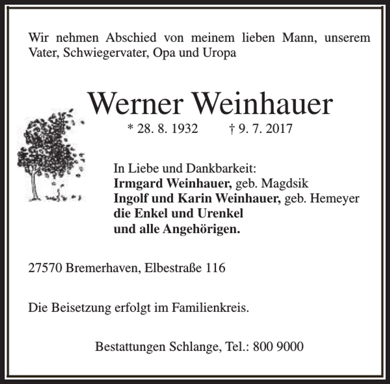 <p>Wir nehmen Abschied von meinem lieben Mann, unserem<br />Vater, Schwiegervater, Opa und Uropa</p><p>Werner Weinhauer<br />* 28. 8. 1932</p><p>† 9. 7. 2017</p><p>In Liebe und Dankbarkeit:<br />Irmgard Weinhauer, geb. Magdsik<br />Ingolf und Karin Weinhauer, geb. Hemeyer<br />die Enkel und Urenkel<br />und alle Angehörigen.<br />27570 Bremerhaven, Elbestraße 116<br />Die Beisetzung erfolgt im Familienkreis.<br />Bestattungen Schlange, Tel.: 800 9000</p>