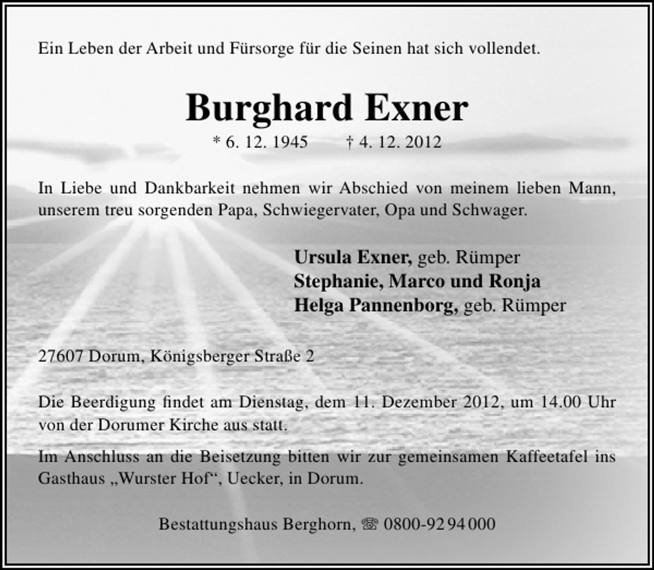 <p>Ein Leben der Arbeit und Fürsorge für die Seinen hat sich vollendet.</p><p>Burghard Exner<br />* 6. 12. 1945</p><p>† 4. 12. 2012</p><p>In Liebe und Dankbarkeit nehmen wir Abschied von meinem lieben Mann,<br />unserem treu sorgenden Papa, Schwiegervater, Opa und Schwager.</p><p>Ursula Exner, geb. Rümper<br />Stephanie, Marco und Ronja<br />Helga Pannenborg, geb. Rümper<br />27607 Dorum, Königsberger Straße 2<br />Die Beerdigung ﬁndet am Dienstag, dem 11. Dezember 2012, um 14.00 Uhr<br />von der Dorumer Kirche aus statt.<br />Im Anschluss an die Beisetzung bitten wir zur gemeinsamen Kaffeetafel ins<br />Gasthaus „Wurster Hof“, Uecker, in Dorum.<br />Bestattungshaus Berghorn,  0800-92 94 000</p>