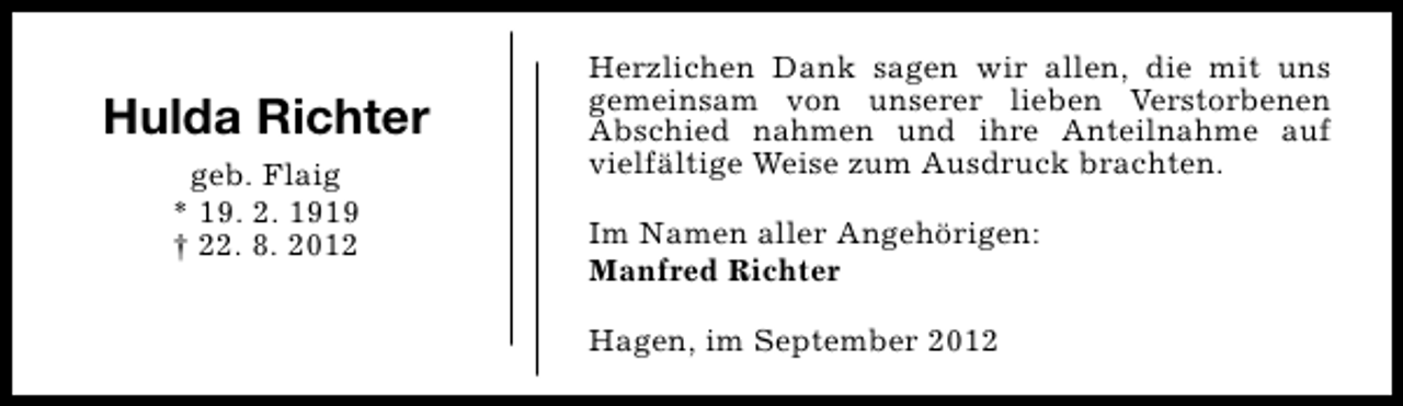 <p>Hulda Richter<br />geb. Flaig<br />* 19. 2. 1919<br />† 22. 8. 2012</p><p>Herzlichen Dank sagen wir allen, die mit uns<br />gemeinsam von unserer lieben Verstorbenen<br />Abschied nahmen und ihre Anteilnahme auf<br />vielfältige Weise zum Ausdruck brachten.<br />Im Namen aller Angehörigen:<br />Manfred Richter<br />Hagen, im September 2012</p>