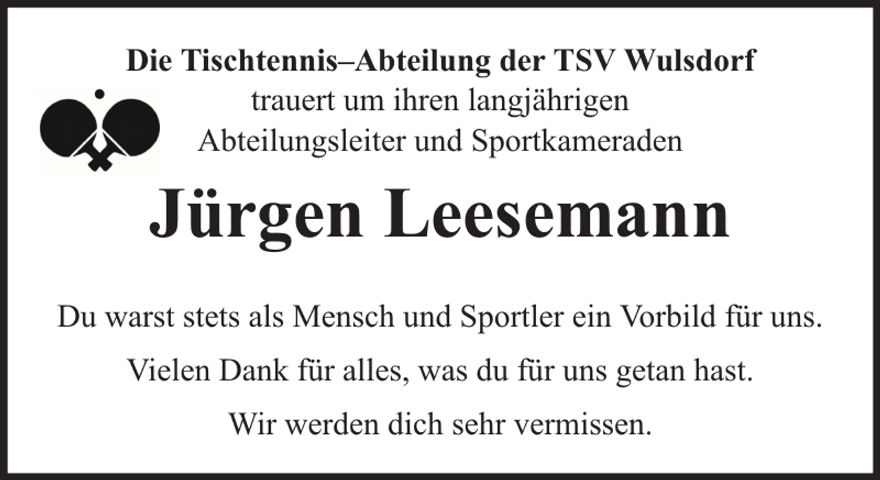 <p>Die Tischtennis–Abteilung der TSV Wulsdorf<br />trauert um ihren langjährigen<br />Abteilungsleiter und Sportkameraden</p><p>Jürgen Leesemann<br />Du warst stets als Mensch und Sportler ein Vorbild für uns.<br />Vielen Dank für alles, was du für uns getan hast.<br />Wir werden dich sehr vermissen.</p>