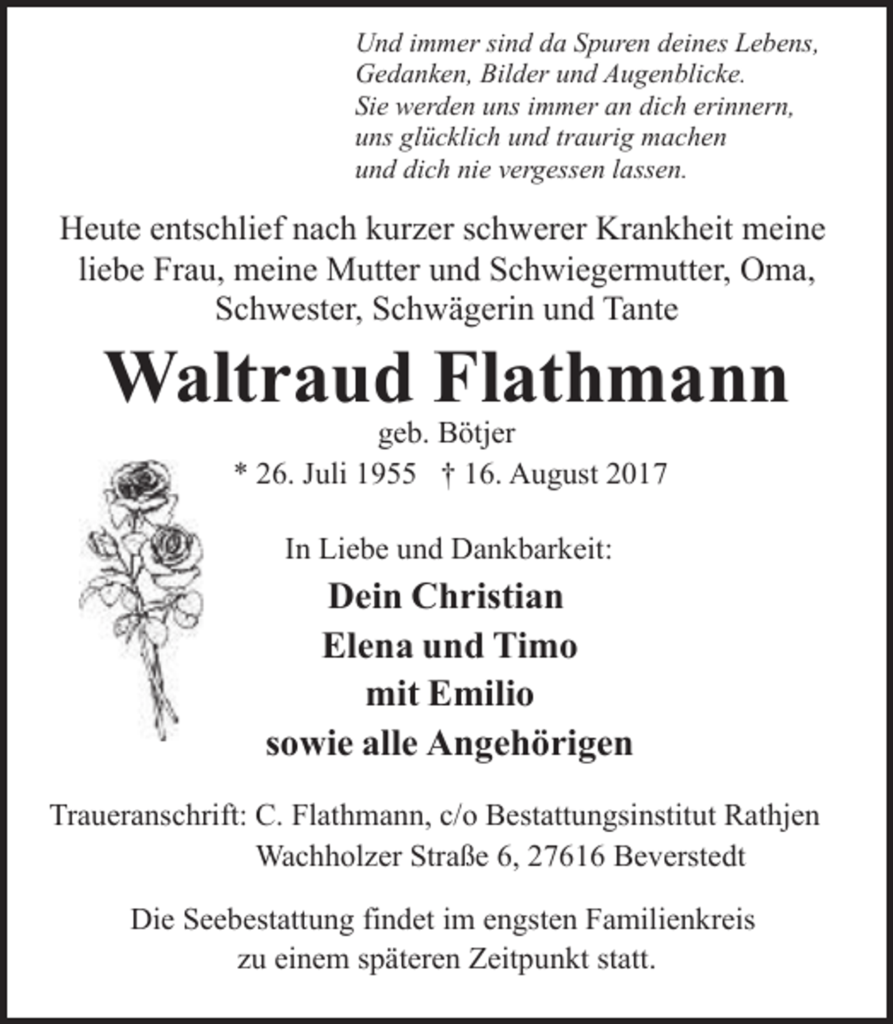 <p>Und immer sind da Spuren deines Lebens,<br />Gedanken, Bilder und Augenblicke.<br />Sie werden uns immer an dich erinnern,<br />uns glücklich und traurig machen<br />und dich nie vergessen lassen.</p><p>Heute entschlief nach kurzer schwerer Krankheit meine<br />liebe Frau, meine Mutter und Schwiegermutter, Oma,<br />Schwester, Schwägerin und Tante</p><p>Waltraud Flathmann<br />geb. Bötjer<br />* 26. Juli 1955 † 16. August 2017<br />In Liebe und Dankbarkeit:</p><p>Dein Christian<br />Elena und Timo<br />mit Emilio<br />sowie alle Angehörigen<br />Traueranschrift: C. Flathmann, c/o Bestattungsinstitut Rathjen<br />Wachholzer Straße 6, 27616 Beverstedt<br />Die Seebestattung findet im engsten Familienkreis<br />zu einem späteren Zeitpunkt statt.</p>
