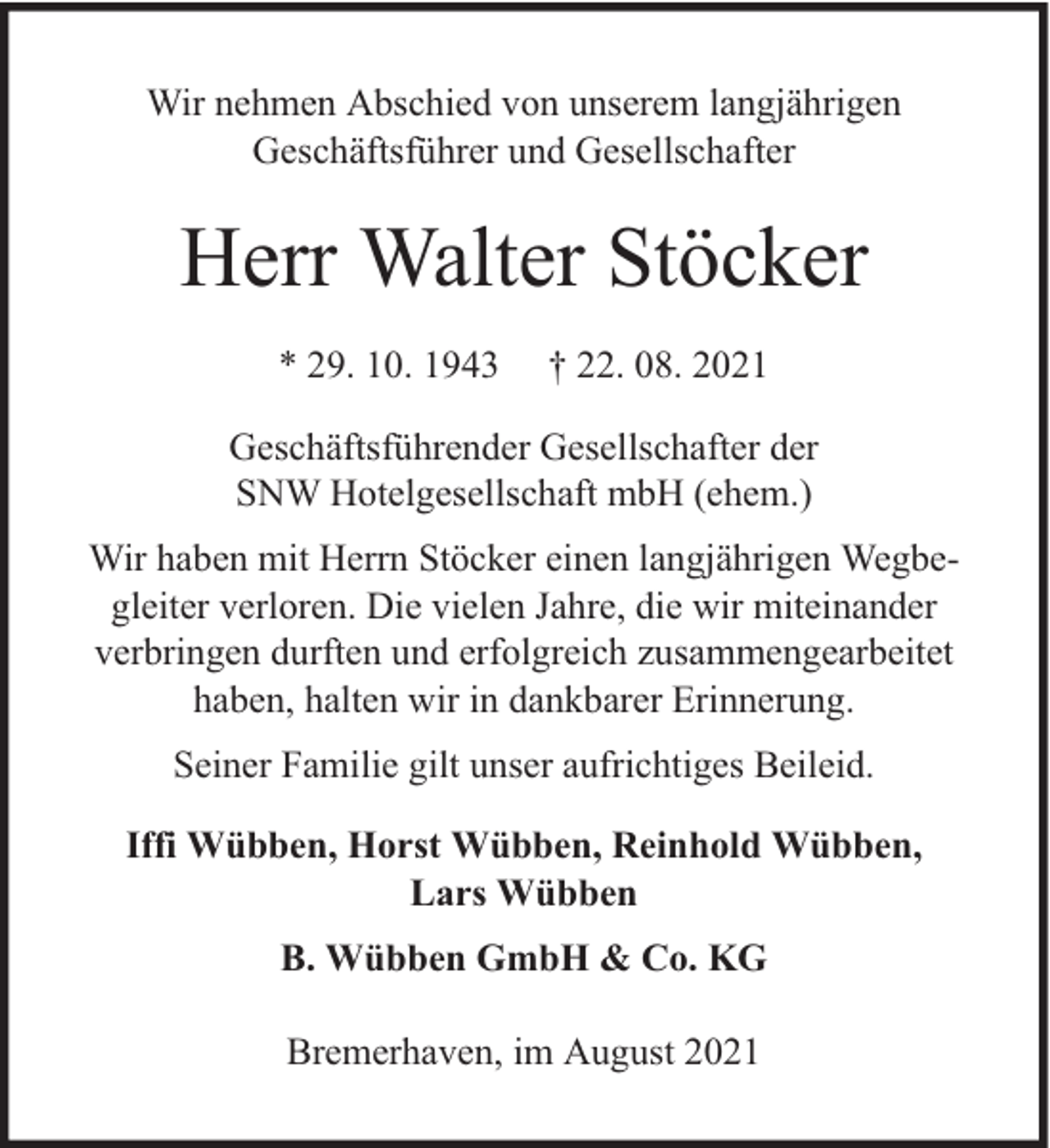 <p>Wir nehmen Abschied von unserem langjährigen<br />Geschäftsführer und Gesellschafter</p><p>Herr Walter Stöcker<br />* 29. 10. 1943</p><p>† 22. 08. 2021</p><p>Geschäftsführender Gesellschafter der<br />SNW Hotelgesellschaft mbH (ehem.)<br />Wir haben mit Herrn Stöcker einen langjährigen Wegbegleiter verloren. Die vielen Jahre, die wir miteinander<br />verbringen durften und erfolgreich zusammengearbeitet<br />haben, halten wir in dankbarer Erinnerung.<br />Seiner Familie gilt unser aufrichtiges Beileid.<br />Iffi Wübben, Horst Wübben, Reinhold Wübben,<br />Lars Wübben<br />B. Wübben GmbH &amp; Co. KG<br />Bremerhaven, im August 2021</p>