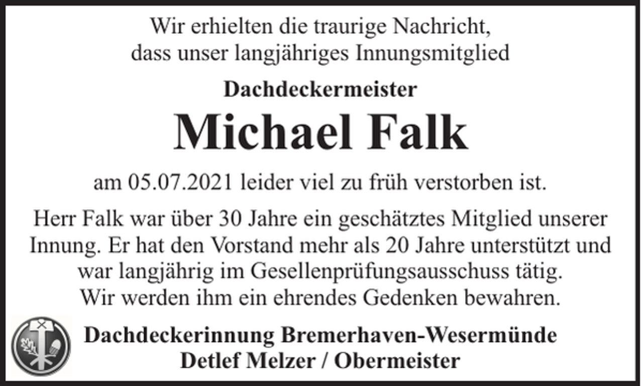 <p>Wir erhielten die traurige Nachricht,<br />dass unser langjähriges Innungsmitglied<br />Dachdeckermeister</p>
<p>Michael Falk</p>
<p>am 05.07.2021 leider viel zu früh verstorben ist.<br />Herr Falk war über 30 Jahre ein geschätztes Mitglied unserer<br />Innung. Er hat den Vorstand mehr als 20 Jahre unterstützt und<br />war langjährig im Gesellenprüfungsausschuss tätig.<br />Wir werden ihm ein ehrendes Gedenken bewahren.<br />Dachdeckerinnung Bremerhaven-Wesermünde<br />Detlef Melzer / Obermeister</p>