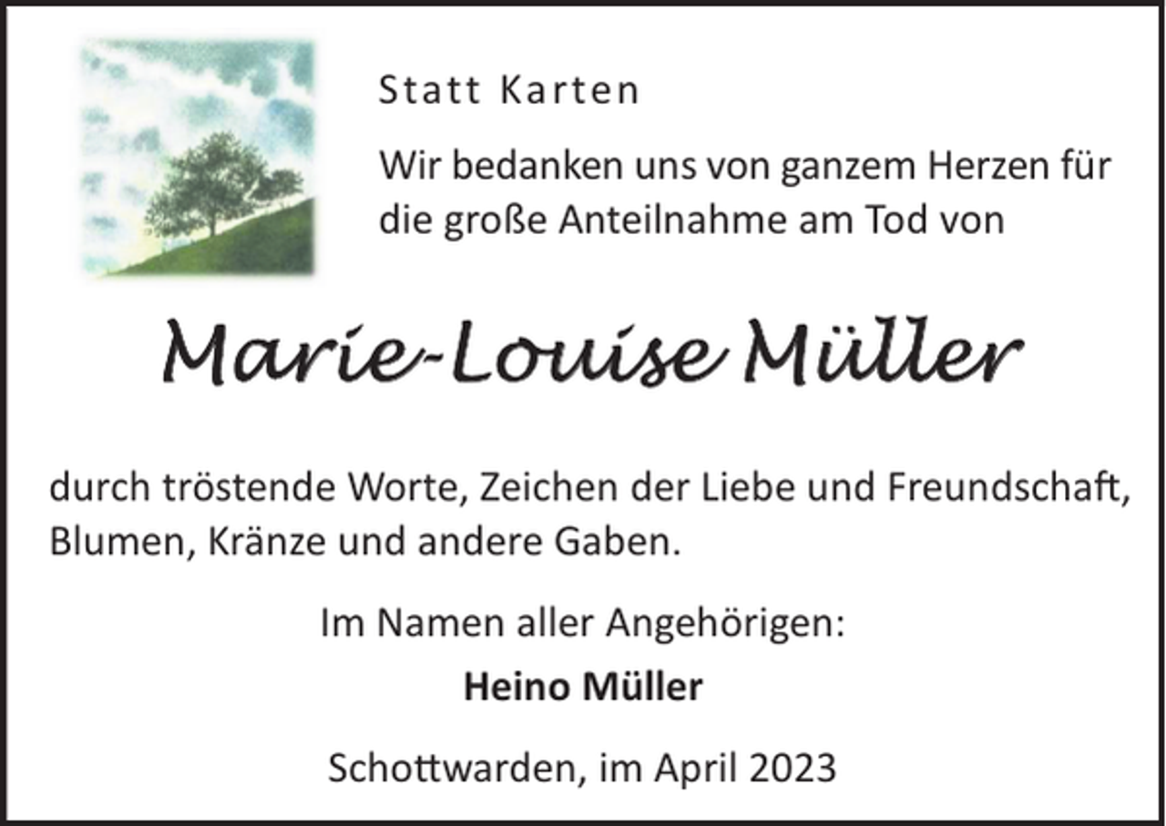 <p>Statt Ka rten<br />Wir bedanken uns von ganzem Herzen für<br />die große Anteilnahme am Tod von</p><p>Marie-Louise Müller<br />durch tröstende Worte, Zeichen der Liebe und FreundschaL,<br />Blumen, Kränze und andere Gaben.<br />Im Namen aller Angehörigen:<br />Heino Müller<br />Scho©warden, im April 2023</p>