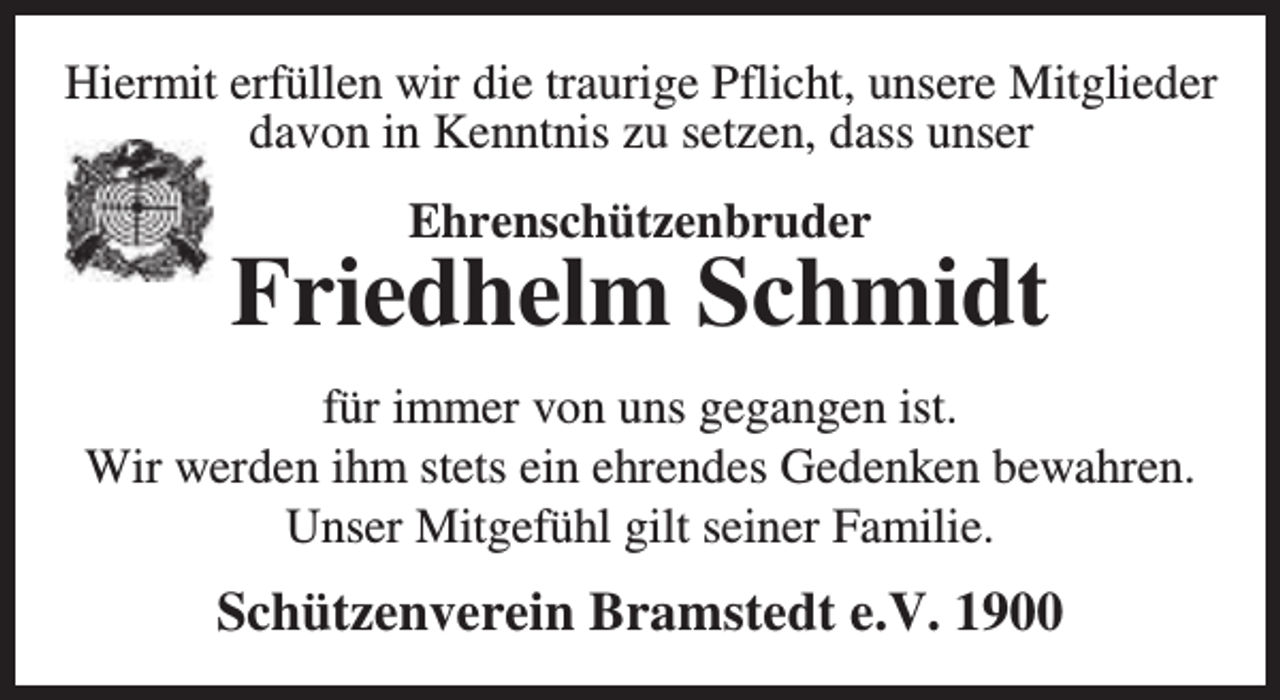 <p>Hiermit erfüllen wir die traurige Pflicht, unsere Mitglieder<br />davon in Kenntnis zu setzen, dass unser<br />Ehrenschützenbruder</p><p>Friedhelm Schmidt<br />für immer von uns gegangen ist.<br />Wir werden ihm stets ein ehrendes Gedenken bewahren.<br />Unser Mitgefühl gilt seiner Familie.</p><p>Schützenverein Bramstedt e.V. 1900</p>