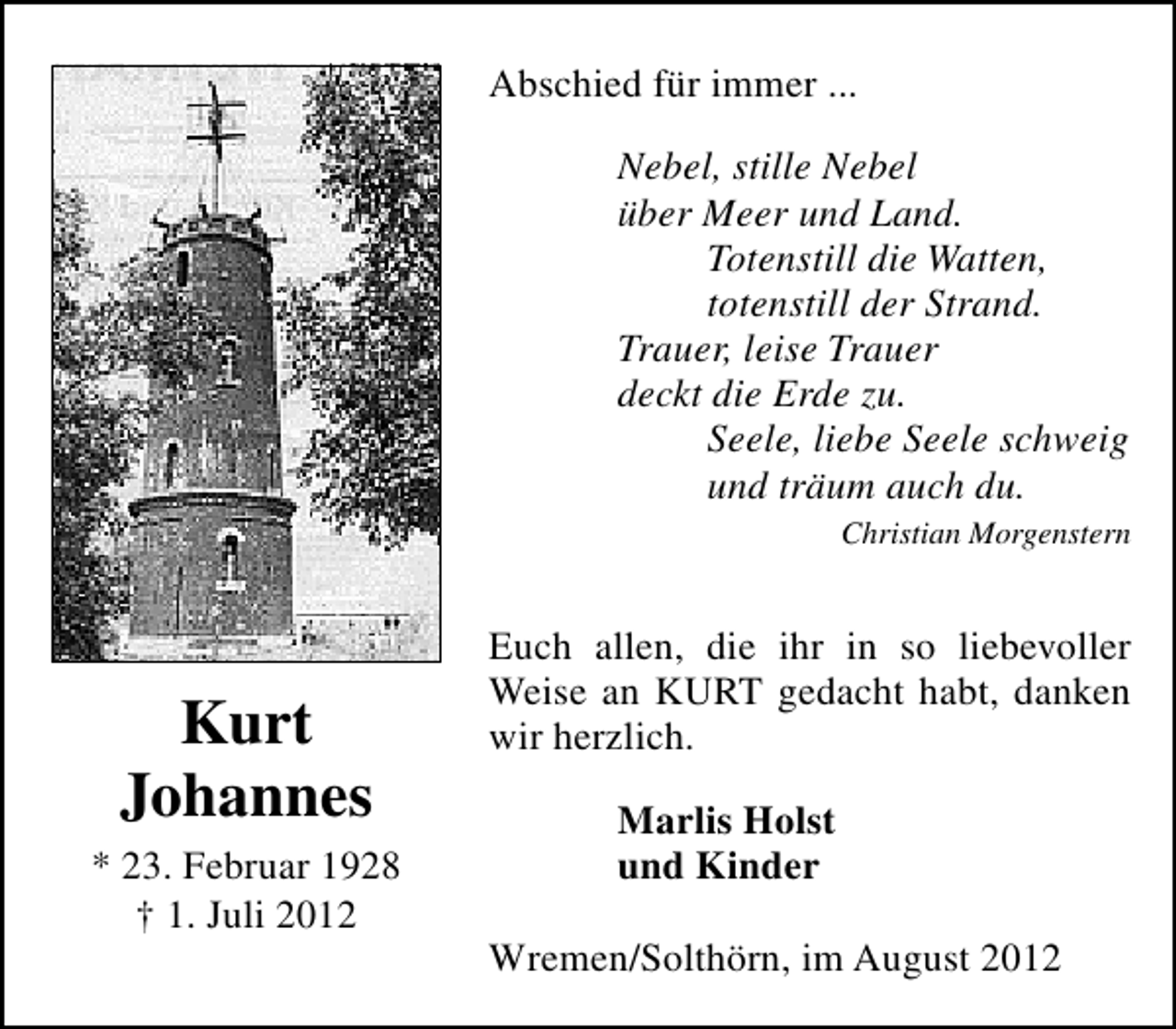 <p>Abschied für immer ...<br />Nebel, stille Nebel<br />über Meer und Land.<br />Totenstill die Watten,<br />totenstill der Strand.<br />Trauer, leise Trauer<br />deckt die Erde zu.<br />Seele, liebe Seele schweig<br />und träum auch du.<br />Christian Morgenstern</p><p>Kurt<br />Johannes<br />* 23. Februar 1928<br />† 1. Juli 2012</p><p>Euch allen, die ihr in so liebevoller<br />Weise an KURT gedacht habt, danken<br />wir herzlich.<br />Marlis Holst<br />und Kinder<br />Wremen/Solthörn, im August 2012</p>