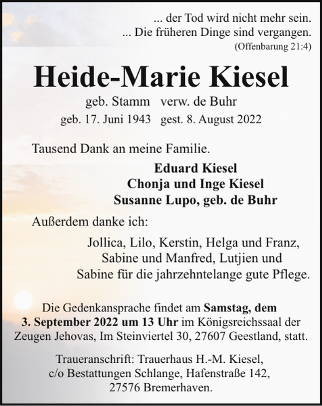 <p>... der Tod wird nicht mehr sein.<br />... Die früheren Dinge sind vergangen.<br />(Offenbarung 21:4)</p><p>Heide-Marie Kiesel<br />geb. Stamm verw. de Buhr</p><p>geb. 17. Juni 1943 gest. 8. August 2022</p><p>Tausend Dank an meine Familie.<br />Eduard Kiesel<br />Chonja und Inge Kiesel<br />Susanne Lupo, geb. de Buhr<br />Außerdem danke ich:<br />Jollica, Lilo, Kerstin, Helga und Franz,<br />Sabine und Manfred, Lutjien und<br />Sabine für die jahrzehntelange gute Pflege.<br />Die Gedenkansprache findet am Samstag, dem<br />3. September 2022 um 13 Uhr im Königsreichssaal der<br />Zeugen Jehovas, Im Steinviertel 30, 27607 Geestland, statt.<br />Traueranschrift: Trauerhaus H.-M. Kiesel,<br />c/o Bestattungen Schlange, Hafenstraße 142,<br />27576 Bremerhaven.</p>