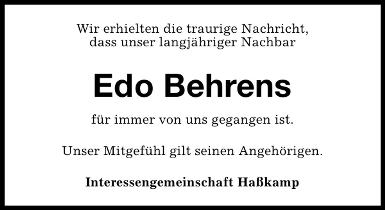 <p>Wir erhielten die traurige Nachricht,<br />dass unser langjähriger Nachbar</p><p>Edo Behrens<br />für immer von uns gegangen ist.<br />Unser Mitgefühl gilt seinen Angehörigen.<br />Interessengemeinschaft Haßkamp</p>