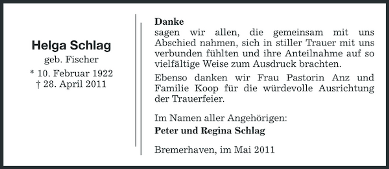 <p>Helga Schlag<br />geb. Fischer * 10. Februar 1922 † 28. April 2011</p><p>Danke sagen wir allen, die gemeinsam mit uns Abschied nahmen, sich in stiller Trauer mit uns verbunden fühlten und ihre Anteilnahme auf so vielfältige Weise zum Ausdruck brachten. Ebenso danken wir Frau Pastorin Anz und Familie Koop für die würdevolle Ausrichtung der Trauerfeier. Im Namen aller Angehörigen: Peter und Regina Schlag Bremerhaven, im Mai 2011</p>