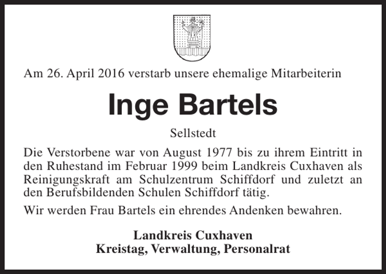 <p>Am 26. April 2016 verstarb unsere ehemalige Mitarbeiterin</p><p>Inge Bartels</p><p>Sellstedt<br />Die Verstorbene war von August 1977 bis zu ihrem Eintritt in<br />den Ruhestand im Februar 1999 beim Landkreis Cuxhaven als<br />Reinigungskraft am Schulzentrum Schiffdorf und zuletzt an<br />den Berufsbildenden Schulen Schiffdorf tätig.<br />Wir werden Frau Bartels ein ehrendes Andenken bewahren.<br />Landkreis Cuxhaven<br />Kreistag, Verwaltung, Personalrat</p>