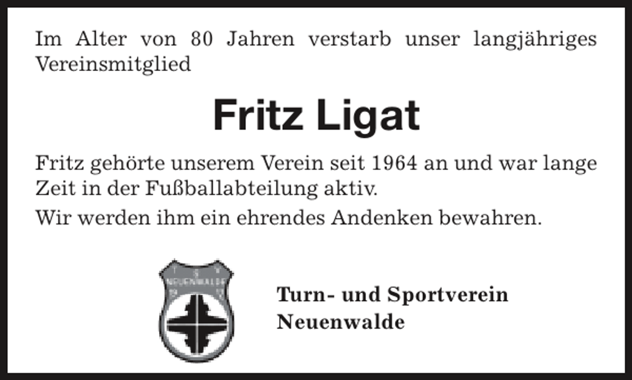 <p>Im Alter von 80 Jahren verstarb unser langjähriges<br />Vereinsmitglied</p><p>Fritz Ligat<br />Fritz gehörte unserem Verein seit 1964 an und war lange<br />Zeit in der Fußballabteilung aktiv.<br />Wir werden ihm ein ehrendes Andenken bewahren.</p><p>Turn- und Sportverein<br />Neuenwalde</p>