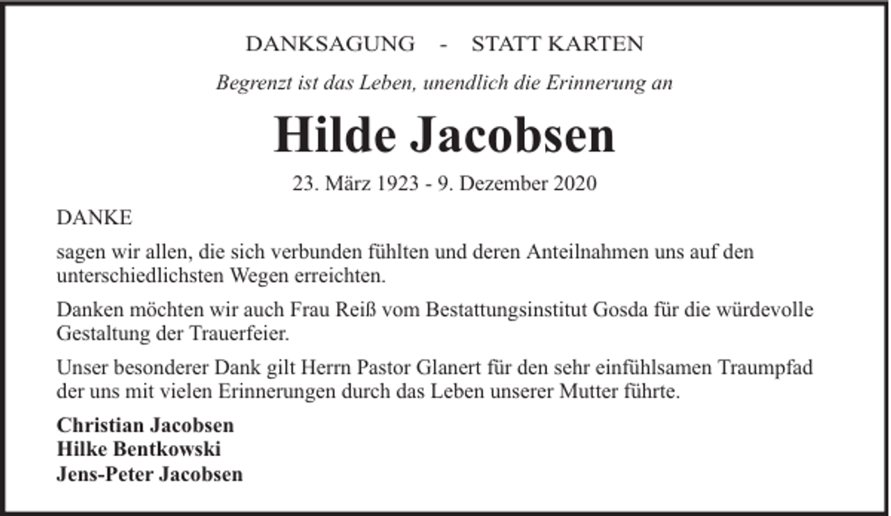 <p>DANKSAGUNG</p><p>-</p><p>STATT KARTEN</p><p>Begrenzt ist das Leben, unendlich die Erinnerung an</p><p>Hilde Jacobsen<br />23. März 1923 - 9. Dezember 2020</p><p>DANKE<br />sagen wir allen, die sich verbunden fühlten und deren Anteilnahmen uns auf den<br />unterschiedlichsten Wegen erreichten.<br />Danken möchten wir auch Frau Reiß vom Bestattungsinstitut Gosda für die würdevolle<br />Gestaltung der Trauerfeier.<br />Unser besonderer Dank gilt Herrn Pastor Glanert für den sehr einfühlsamen Traumpfad<br />der uns mit vielen Erinnerungen durch das Leben unserer Mutter führte.<br />Christian Jacobsen<br />Hilke Bentkowski<br />Jens-Peter Jacobsen</p>