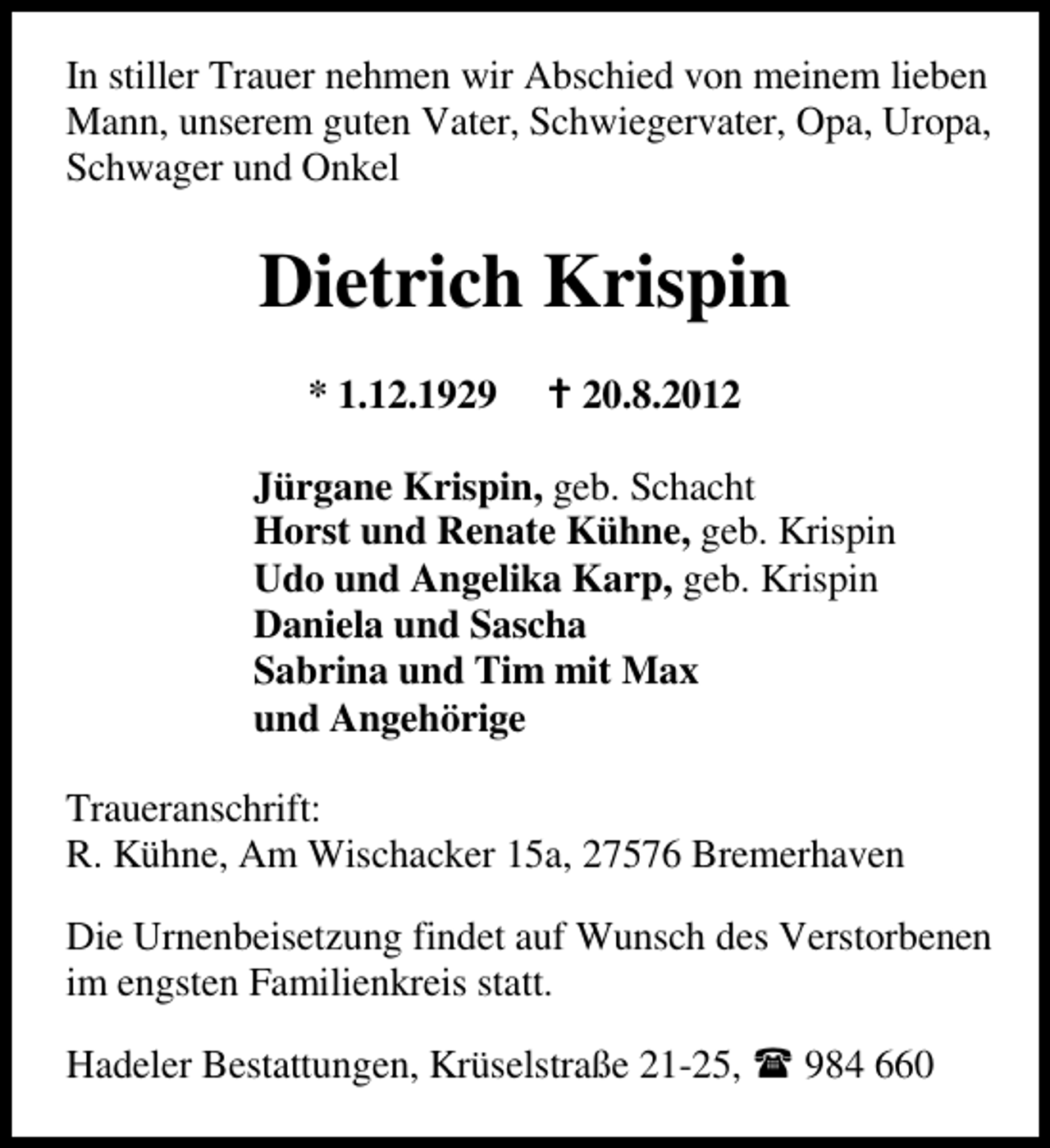 <p>In stiller Trauer nehmen wir Abschied von meinem lieben<br />Mann, unserem guten Vater, Schwiegervater, Opa, Uropa,<br />Schwager und Onkel</p><p>Dietrich Krispin<br />* 1.12.1929</p><p>20.8.2012</p><p>Jürgane Krispin, geb. Schacht<br />Horst und Renate Kühne, geb. Krispin<br />Udo und Angelika Karp, geb. Krispin<br />Daniela und Sascha<br />Sabrina und Tim mit Max<br />und Angehörige<br />Traueranschrift:<br />R. Kühne, Am Wischacker 15a, 27576 Bremerhaven<br />Die Urnenbeisetzung findet auf Wunsch des Verstorbenen<br />im engsten Familienkreis statt.<br />Hadeler Bestattungen, Krüselstraße 21-25,</p><p>984 660</p>