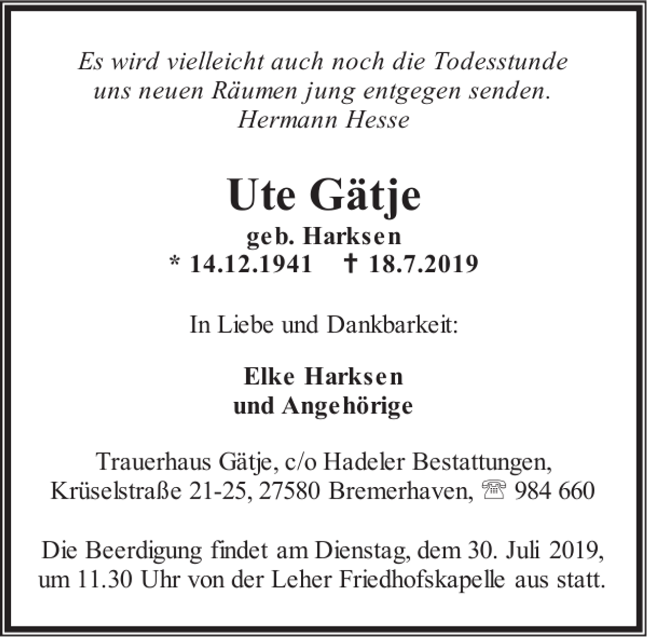 <p>Es wird vielleicht auch noch die Todesstunde<br />uns neuen Räumen jung entgegen senden.<br />Hermann Hesse</p><p>Ute Gätje</p><p>geb. Harksen<br />* 14.12.1941  18.7.2019<br />In Liebe und Dankbarkeit:<br />Elke Harksen<br />und Angehörige<br />Trauerhaus Gätje, c/o Hadeler Bestattungen,<br />Krüselstraße 21-25, 27580 Bremerhaven,  984 660<br />Die Beerdigung findet am Dienstag, dem 30. Juli 2019,<br />um 11.30 Uhr von der Leher Friedhofskapelle aus statt.</p>