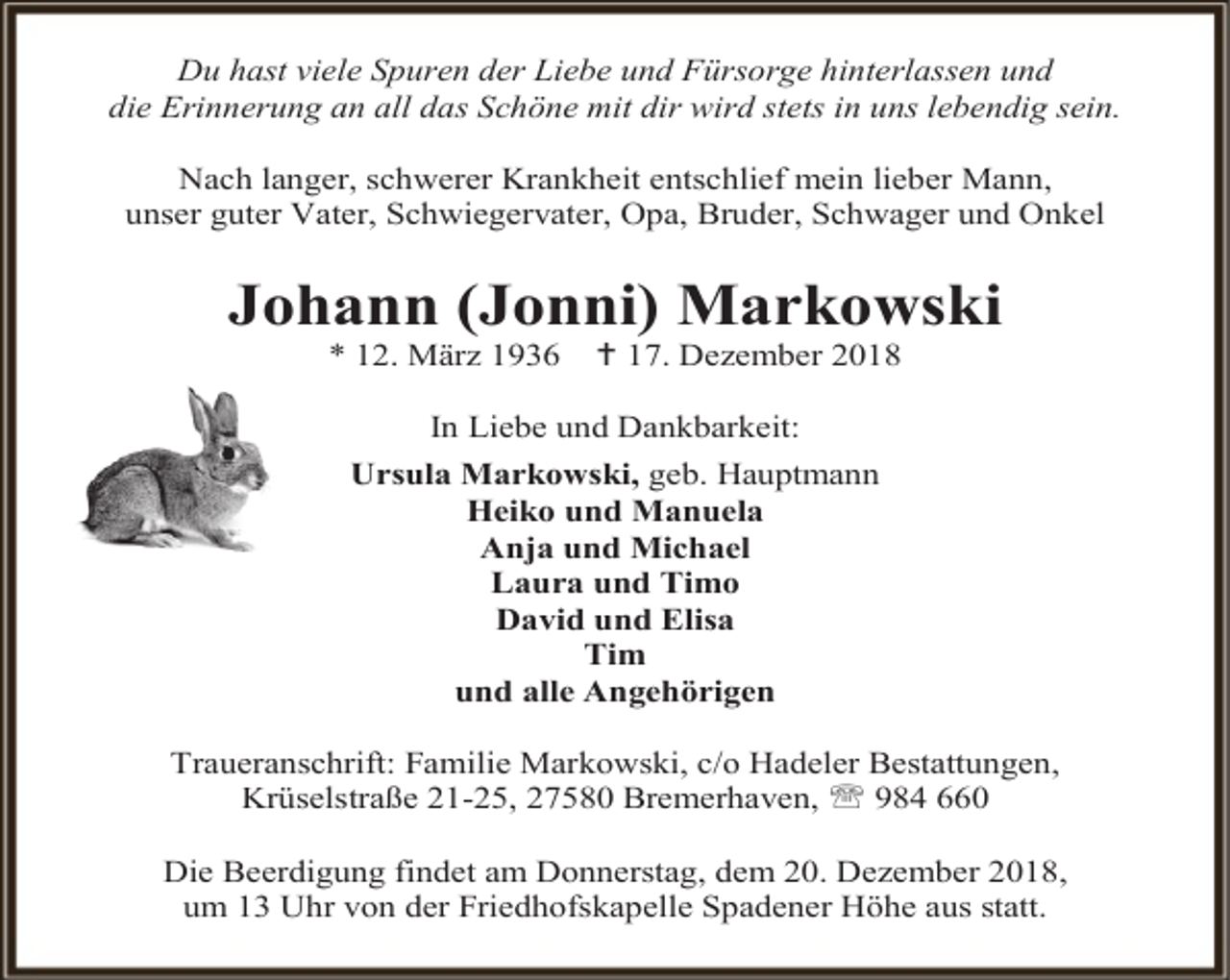 <p>Du hast viele Spuren der Liebe und Fürsorge hinterlassen und<br />die Erinnerung an all das Schöne mit dir wird stets in uns lebendig sein.<br />Nach langer, schwerer Krankheit entschlief mein lieber Mann,<br />unser guter Vater, Schwiegervater, Opa, Bruder, Schwager und Onkel</p><p>Johann (Jonni) Markowski<br />* 12. März 1936</p><p> 17. Dezember 2018</p><p>In Liebe und Dankbarkeit:<br />Ursula Markowski, geb. Hauptmann<br />Heiko und Manuela<br />Anja und Michael<br />Laura und Timo<br />David und Elisa<br />Tim<br />und alle Angehörigen<br />Traueranschrift: Familie Markowski, c/o Hadeler Bestattungen,<br />Krüselstraße 21-25, 27580 Bremerhaven,  984 660<br />Die Beerdigung findet am Donnerstag, dem 20. Dezember 2018,<br />um 13 Uhr von der Friedhofskapelle Spadener Höhe aus statt.</p>