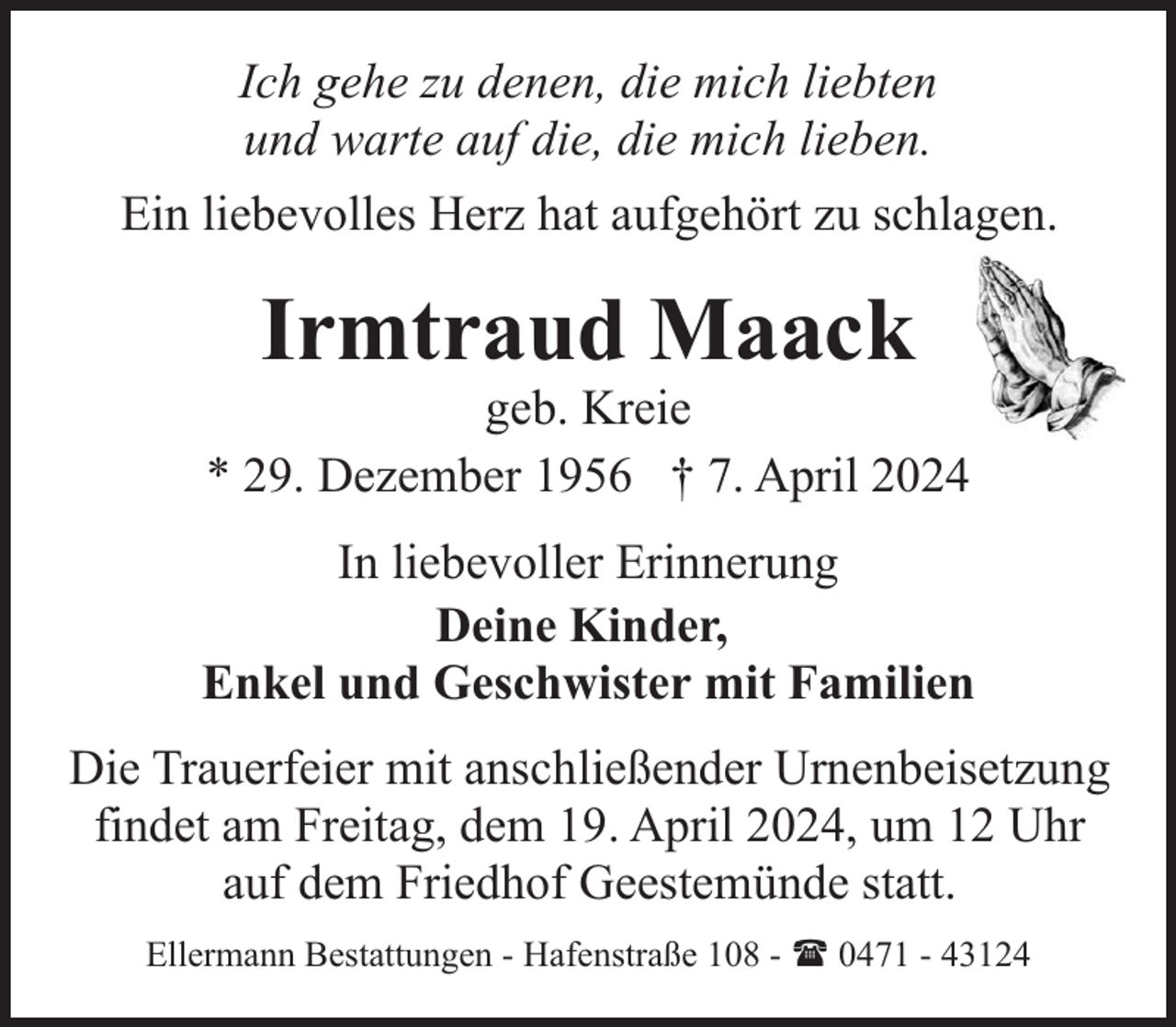 <p>Ich gehe zu denen, die mich liebten<br />und warte auf die, die mich lieben.<br />Ein liebevolles Herz hat aufgehört zu schlagen.</p><p>Irmtraud Maack</p><p>geb. Kreie<br />* 29. Dezember 1956 † 7. April 2024<br />In liebevoller Erinnerung<br />Deine Kinder,<br />Enkel und Geschwister mit Familien<br />Die Trauerfeier mit anschließender Urnenbeisetzung<br />findet am Freitag, dem 19. April 2024, um 12 Uhr<br />auf dem Friedhof Geestemünde statt.<br />Ellermann Bestattungen - Hafenstraße 108 - ( 0471 - 43124</p>