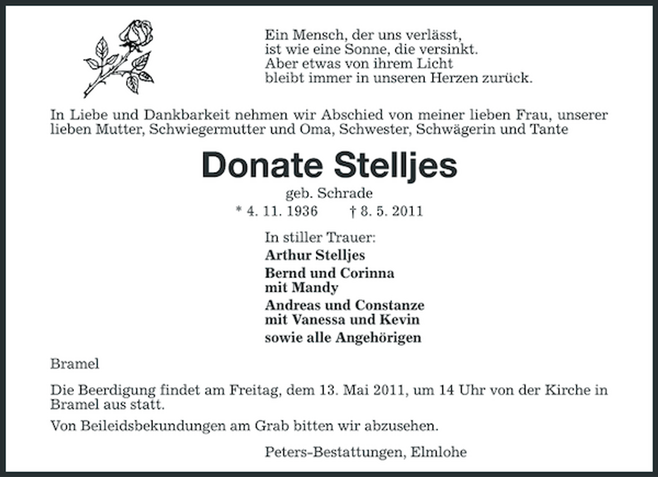 <p>Ein Mensch, der uns verlässt, ist wie eine Sonne, die versinkt. Aber etwas von ihrem Licht bleibt immer in unseren Herzen zurück. In Liebe und Dankbarkeit nehmen wir Abschied von meiner lieben Frau, unserer lieben Mutter, Schwiegermutter und Oma, Schwester, Schwägerin und Tante</p><p>Donate Stelljes<br />geb. Schrade * 4. 11. 1936 † 8. 5. 2011 In stiller Trauer: Arthur Stelljes Bernd und Corinna mit Mandy Andreas und Constanze mit Vanessa und Kevin sowie alle Angehörigen Bramel Die Beerdigung findet am Freitag, dem 13. Mai 2011, um 14 Uhr von der Kirche in Bramel aus statt. Von Beileidsbekundungen am Grab bitten wir abzusehen. Peters-Bestattungen, Elmlohe</p>