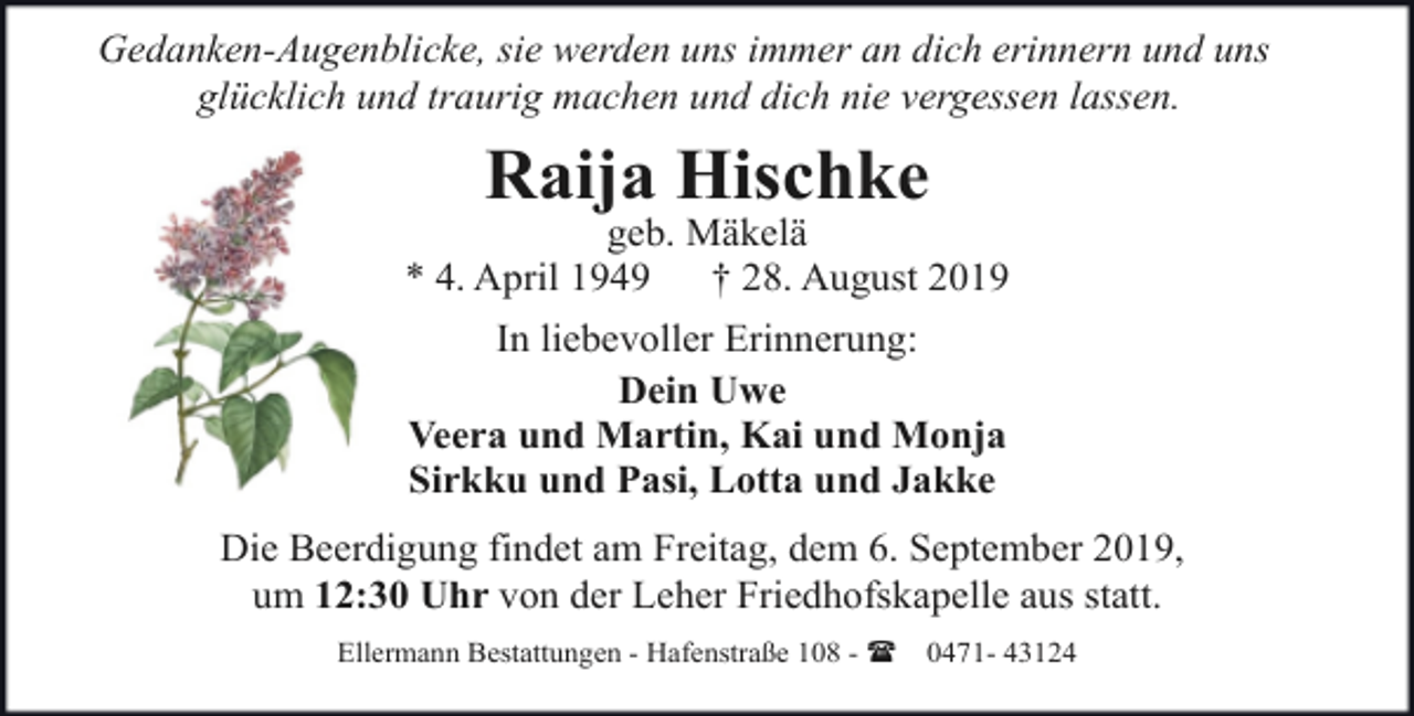 <p>Gedanken-Augenblicke, sie werden uns immer an dich erinnern und uns<br />glücklich und traurig machen und dich nie vergessen lassen.</p><p>Raija Hischke</p><p>geb. Mäkelä<br />* 4. April 1949<br />† 28. August 2019<br />In liebevoller Erinnerung:<br />Dein Uwe<br />Veera und Martin, Kai und Monja<br />Sirkku und Pasi, Lotta und Jakke<br />Die Beerdigung findet am Freitag, dem 6. September 2019,<br />um 12:30 Uhr von der Leher Friedhofskapelle aus statt.<br />Ellermann Bestattungen - Hafenstraße 108 - (</p><p>0471- 43124</p>
