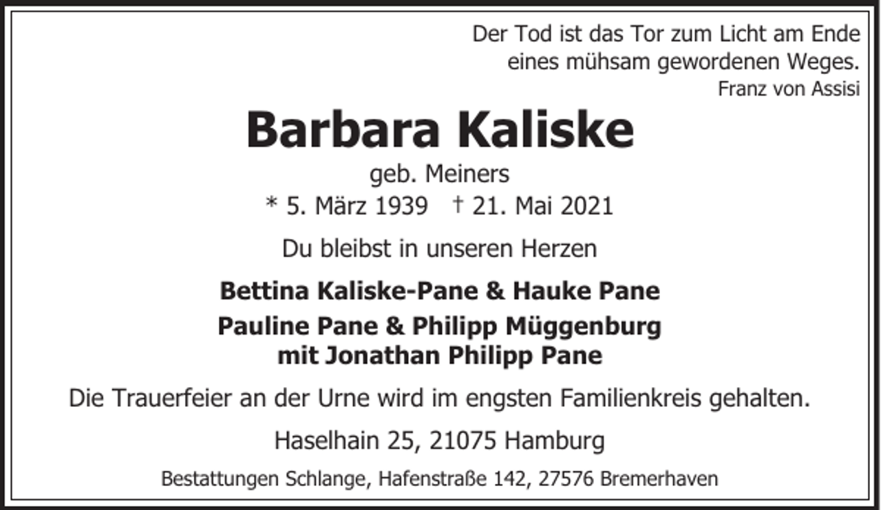 <p>Der Tod ist das Tor zum Licht am Ende<br />eines mühsam gewordenen Weges.</p><p>Barbara Kaliske</p><p>Franz von Assisi</p><p>geb. Meiners<br />* 5. März 1939 † 21. Mai 2021<br />Du bleibst in unseren Herzen</p><p>Bettina Kaliske-Pane &amp; Hauke Pane<br />Pauline Pane &amp; Philipp Müggenburg<br />mit Jonathan Philipp Pane<br />Die Trauerfeier an der Urne wird im engsten Familienkreis gehalten.<br />Haselhain 25, 21075 Hamburg<br />Bestattungen Schlange, Hafenstraße 142, 27576 Bremerhaven</p>