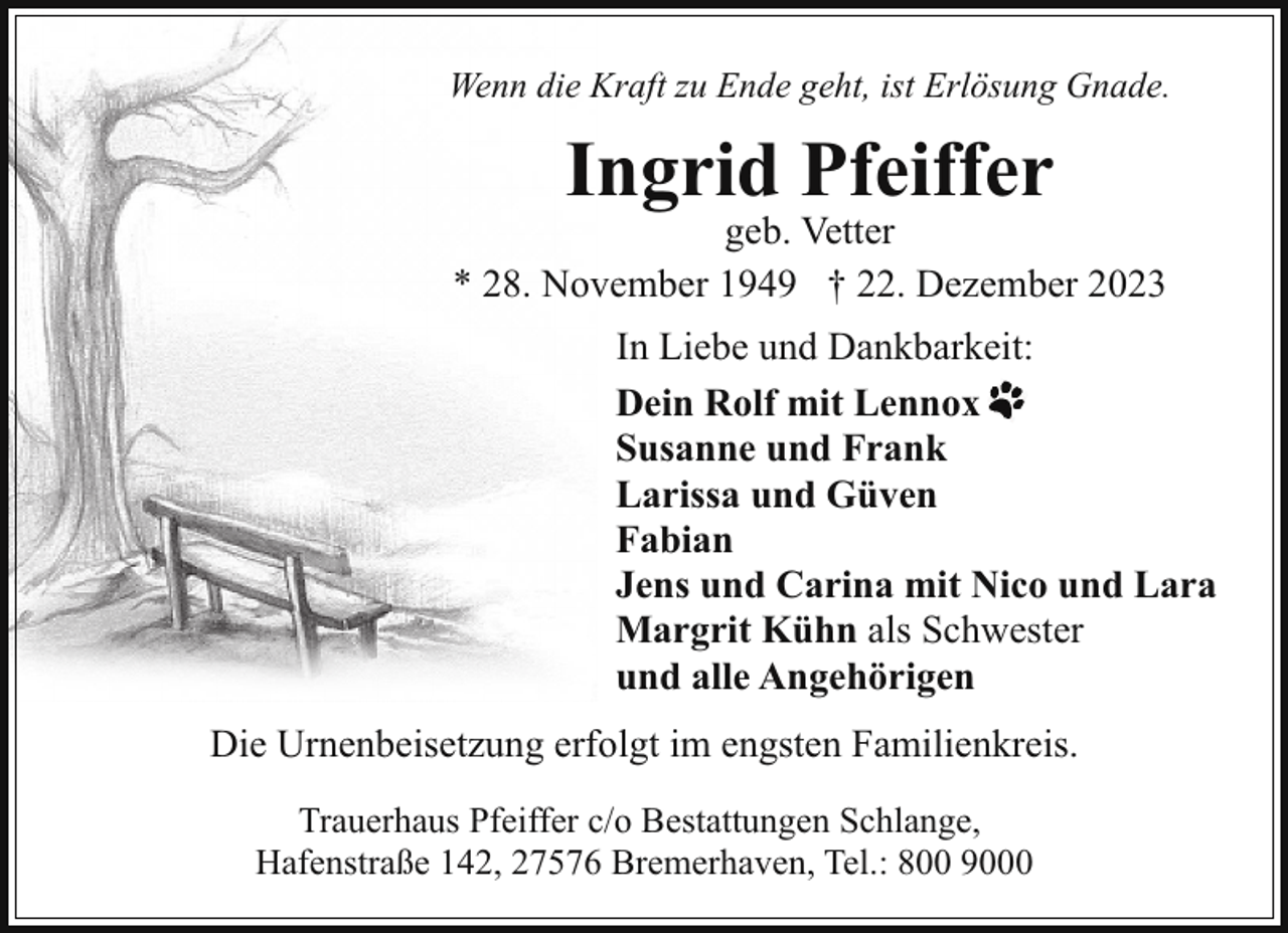 <p>Wenn die Kraft zu Ende geht, ist Erlösung Gnade.</p><p>Ingrid Pfeiffer</p><p>geb. Vetter<br />* 28. November 1949 † 22. Dezember 2023<br />In Liebe und Dankbarkeit:<br />Dein Rolf mit Lennox<br />Susanne und Frank<br />Larissa und Güven<br />Fabian<br />Jens und Carina mit Nico und Lara<br />Margrit Kühn als Schwester<br />und alle Angehörigen<br />Die Urnenbeisetzung erfolgt im engsten Familienkreis.<br />Trauerhaus Pfeiffer c/o Bestattungen Schlange,<br />Hafenstraße 142, 27576 Bremerhaven, Tel.: 800 9000</p>