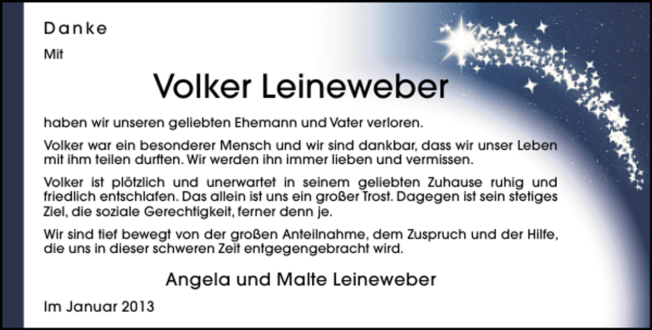 <p>D a n ke<br />Mit</p><p>Volker Leineweber<br />haben wir unseren geliebten Ehemann und Vater verloren.<br />Volker war ein besonderer Mensch und wir sind dankbar, dass wir unser Leben<br />mit ihm teilen durften. Wir werden ihn immer lieben und vermissen.<br />Volker ist plötzlich und unerwartet in seinem geliebten Zuhause ruhig und<br />friedlich entschlafen. Das allein ist uns ein großer Trost. Dagegen ist sein stetiges<br />Ziel, die soziale Gerechtigkeit, ferner denn je.<br />Wir sind tief bewegt von der großen Anteilnahme, dem Zuspruch und der Hilfe,<br />die uns in dieser schweren Zeit entgegengebracht wird.</p><p>Angela und Malte Leineweber<br />Im Januar 2013</p>