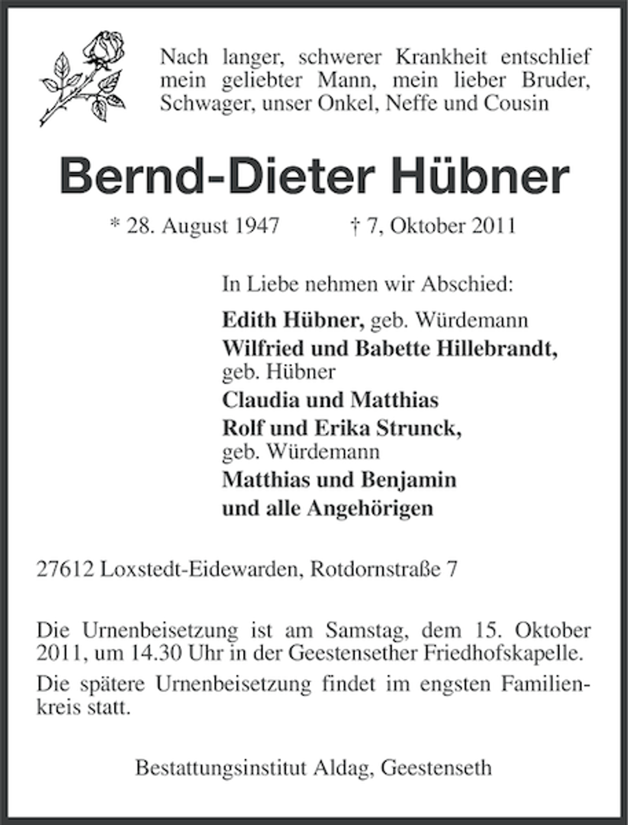 <p>Nach langer, schwerer Krankheit entschlief<br />mein geliebter Mann, mein lieber Bruder,<br />Schwager, unser Onkel, Neffe und Cousin</p><p>Bernd-Dieter Hübner<br />* 28. August 1947</p><p>† 7, Oktober 2011</p><p>In Liebe nehmen wir Abschied:<br />Edith Hübner, geb. Würdemann<br />Wilfried und Babette Hillebrandt,<br />geb. Hübner<br />Claudia und Matthias<br />Rolf und Erika Strunck,<br />geb. Würdemann<br />Matthias und Benjamin<br />und alle Angehörigen<br />27612 Loxstedt-Eidewarden, Rotdornstraße 7<br />Die Urnenbeisetzung ist am Samstag, dem 15. Oktober<br />2011, um 14.30 Uhr in der Geestensether Friedhofskapelle.<br />Die spätere Urnenbeisetzung findet im engsten Familienkreis statt.<br />Bestattungsinstitut Aldag, Geestenseth</p>