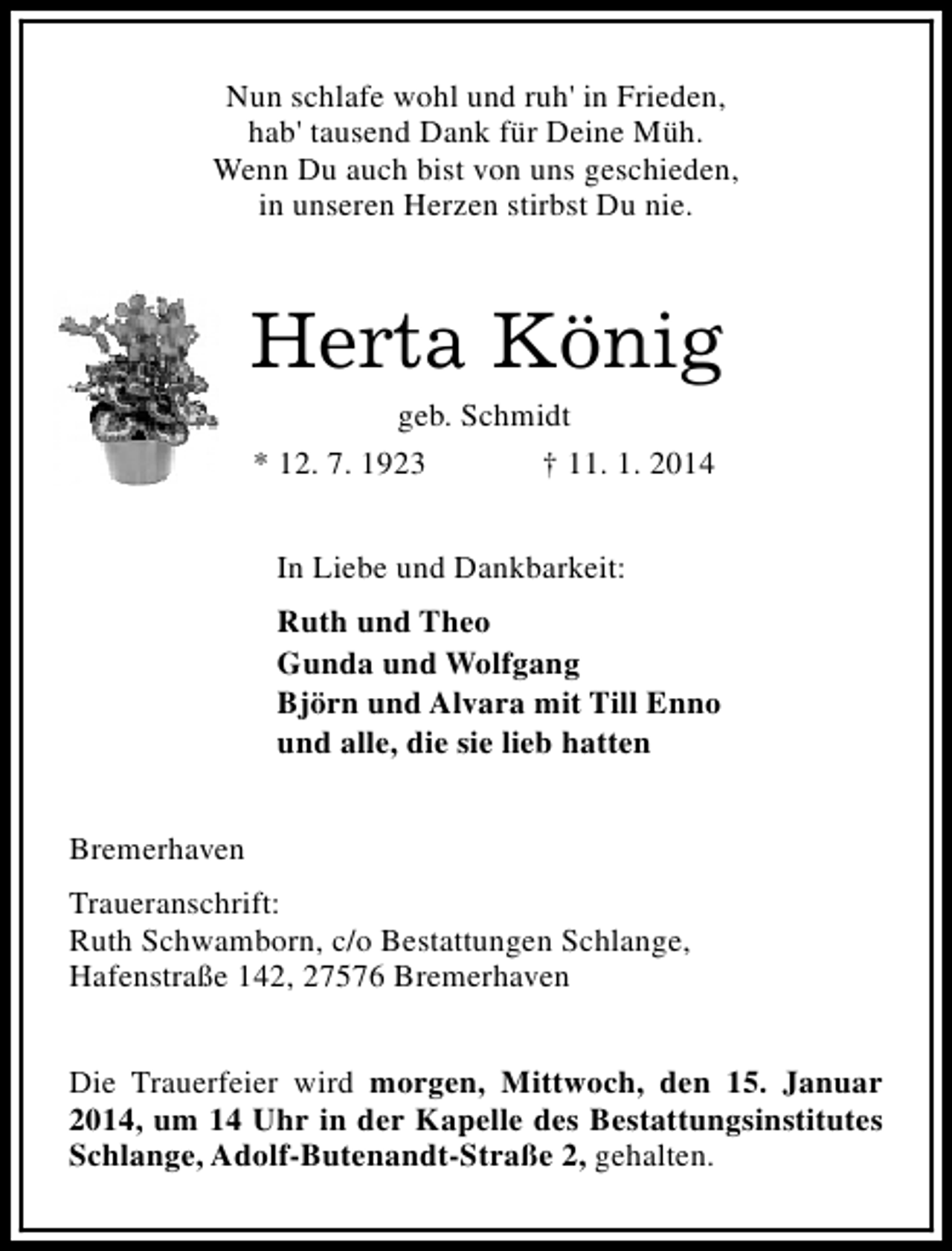 <p>Nun schlafe wohl und ruh' in Frieden,<br />hab' tausend Dank für Deine Müh.<br />Wenn Du auch bist von uns geschieden,<br />in unseren Herzen stirbst Du nie.</p><p>Herta König<br />geb. Schmidt<br />* 12. 7. 1923<br />† 11. 1. 2014<br />In Liebe und Dankbarkeit:<br />Ruth und Theo<br />Gunda und Wolfgang<br />Björn und Alvara mit Till Enno<br />und alle, die sie lieb hatten<br />Bremerhaven<br />Traueranschrift:<br />Ruth Schwamborn, c/o Bestattungen Schlange,<br />Hafenstraße 142, 27576 Bremerhaven<br />Die Trauerfeier wird morgen, Mittwoch, den 15. Januar<br />2014, um 14 Uhr in der Kapelle des Bestattungsinstitutes<br />Schlange, Adolf-Butenandt-Straße 2, gehalten.</p>
