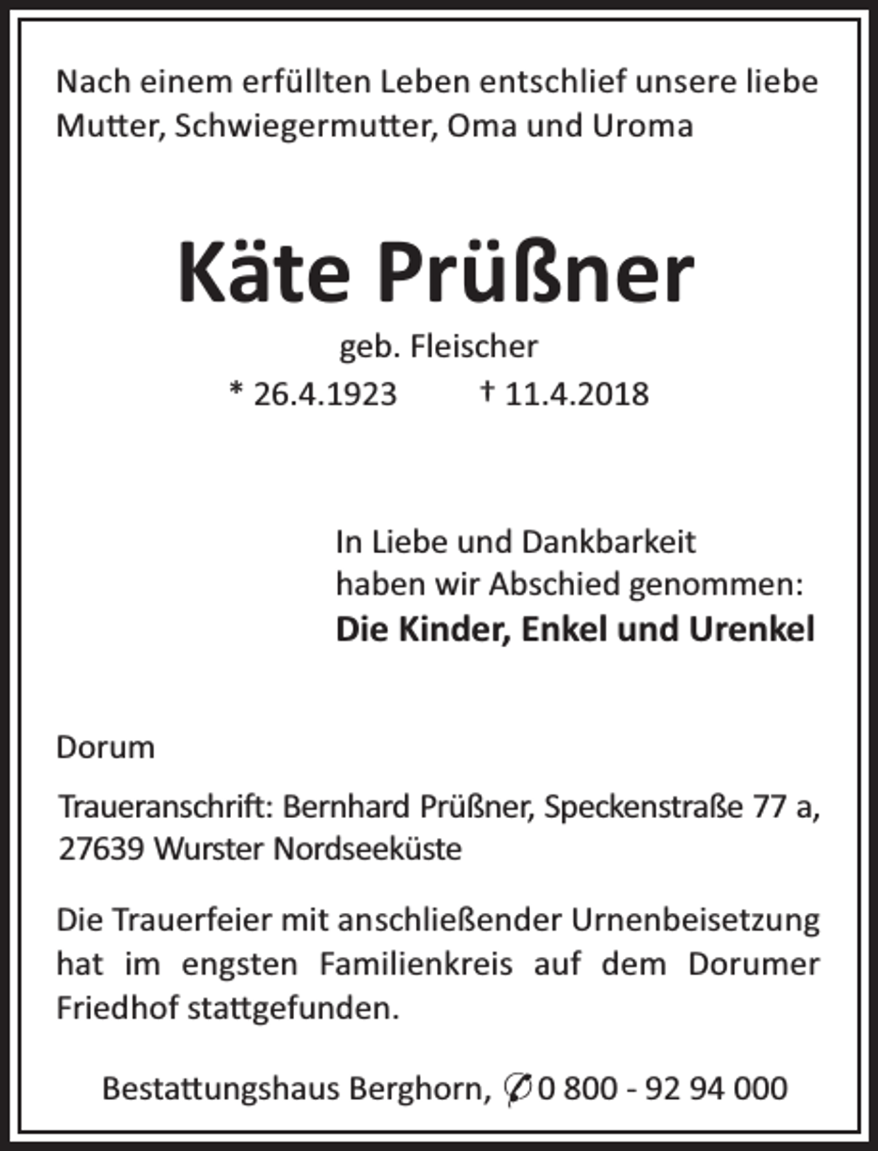 <p>Nach einem erfüllten Leben entschlief unsere liebe<br />Mu er, Schwiegermu er, Oma und Uroma</p><p>Käte Prüßner<br />geb. Fleischer<br />* 26.4.1923<br />† 11.4.2018</p><p>In Liebe und Dankbarkeit<br />haben wir Abschied genommen:</p><p>Die Kinder, Enkel und Urenkel</p><p>Dorum<br />Traueranschri : Bernhard Prüßner, Speckenstraße 77 a,<br />27639 Wurster Nordseeküste<br />Die Trauerfeier mit anschließender Urnenbeisetzung<br />hat im engsten Familienkreis auf dem Dorumer<br />Friedhof sta gefunden.<br />Besta ungshaus Berghorn, * 0 800 - 92 94 000</p>