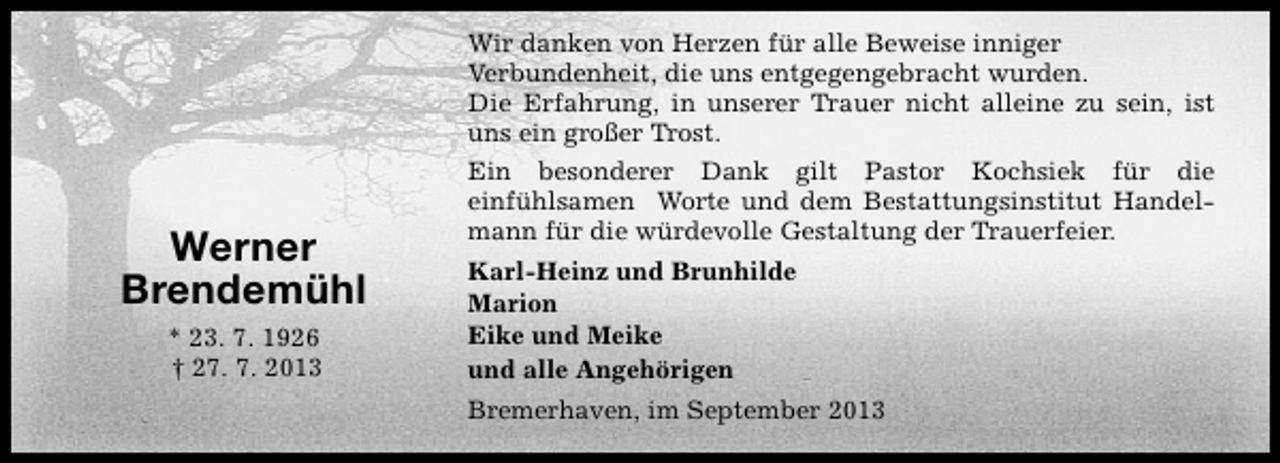 <p>Wir danken von Herzen für alle Beweise inniger<br />Verbundenheit, die uns entgegengebracht wurden.<br />Die Erfahrung, in unserer Trauer nicht alleine zu sein, ist<br />uns ein großer Trost.</p><p>Werner<br />Brendemühl<br />* 23. 7. 1926<br />† 27. 7. 2013</p><p>Ein besonderer Dank gilt Pastor Kochsiek für die<br />einfühlsamen Worte und dem Bestattungsinstitut Handelmann für die würdevolle Gestaltung der Trauerfeier.<br />Karl-Heinz und Brunhilde<br />Marion<br />Eike und Meike<br />und alle Angehörigen<br />Bremerhaven, im September 2013</p>