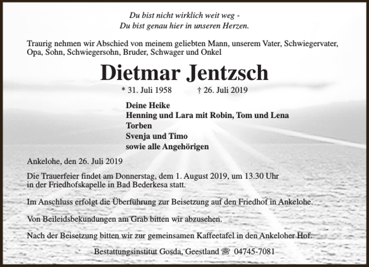 <p>Du bist nicht wirklich weit weg Du bist genau hier in unseren Herzen.<br />Traurig nehmen wir Abschied von meinem geliebten Mann, unserem Vater, Schwiegervater,<br />Opa, Sohn, Schwiegersohn, Bruder, Schwager und Onkel</p><p>Dietmar Jentzsch<br />* 31. Juli 1958</p><p>† 26. Juli 2019</p><p>Deine Heike<br />Henning und Lara mit Robin, Tom und Lena<br />Torben<br />Svenja und Timo<br />sowie alle Angehörigen<br />Ankelohe, den 26. Juli 2019<br />Die Trauerfeier findet am Donnerstag, dem 1. August 2019, um 13.30 Uhr<br />in der Friedhofskapelle in Bad Bederkesa statt.<br />Im Anschluss erfolgt die Überführung zur Beisetzung auf den Friedhof in Ankelohe.<br />Von Beileidsbekundungen am Grab bitten wir abzusehen.<br />Nach der Beisetzung bitten wir zur gemeinsamen Kaffeetafel in den Ankeloher Hof.<br />Bestattungsinstitut Gosda, Geestland s 04745-7081</p>