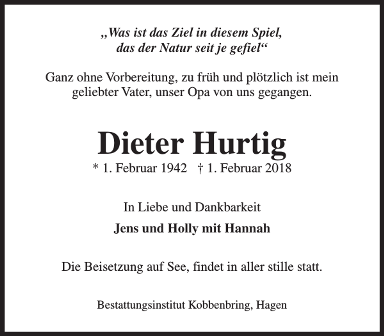 <p>„Was ist das Ziel in diesem Spiel,<br />das der Natur seit je gefiel“<br />Ganz ohne Vorbereitung, zu früh und plötzlich ist mein<br />geliebter Vater, unser Opa von uns gegangen.</p><p>Dieter Hurtig</p><p>* 1. Februar 1942 † 1. Februar 2018<br />In Liebe und Dankbarkeit<br />Jens und Holly mit Hannah<br />Die Beisetzung auf See, findet in aller stille statt.<br />Bestattungsinstitut Kobbenbring, Hagen</p>