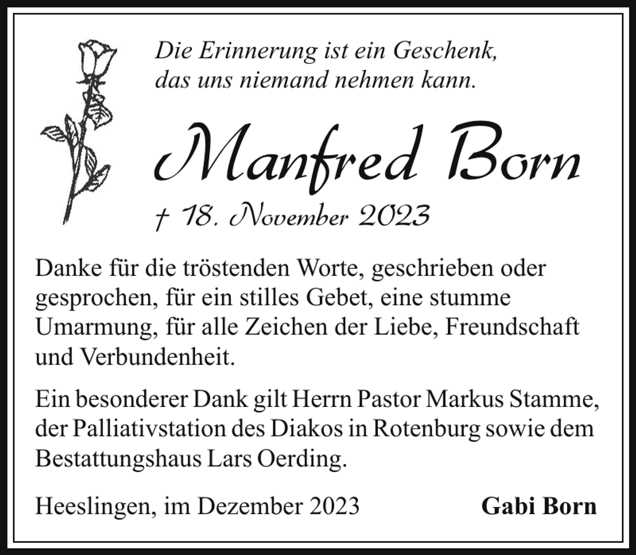 <p>Die Erinnerung ist ein Geschenk,<br />das uns niemand nehmen kann.</p><p>Manfred Born<br />† 18. November 2023</p><p>Danke für die tröstenden Worte, geschrieben oder<br />gesprochen, für ein stilles Gebet, eine stumme<br />Umarmung, für alle Zeichen der Liebe, Freundschaft<br />und Verbundenheit.<br />Ein besonderer Dank gilt Herrn Pastor Markus Stamme,<br />der Palliativstation des Diakos in Rotenburg sowie dem<br />Bestattungshaus Lars Oerding.<br />Heeslingen, im Dezember 2023</p><p>Gabi Born</p>