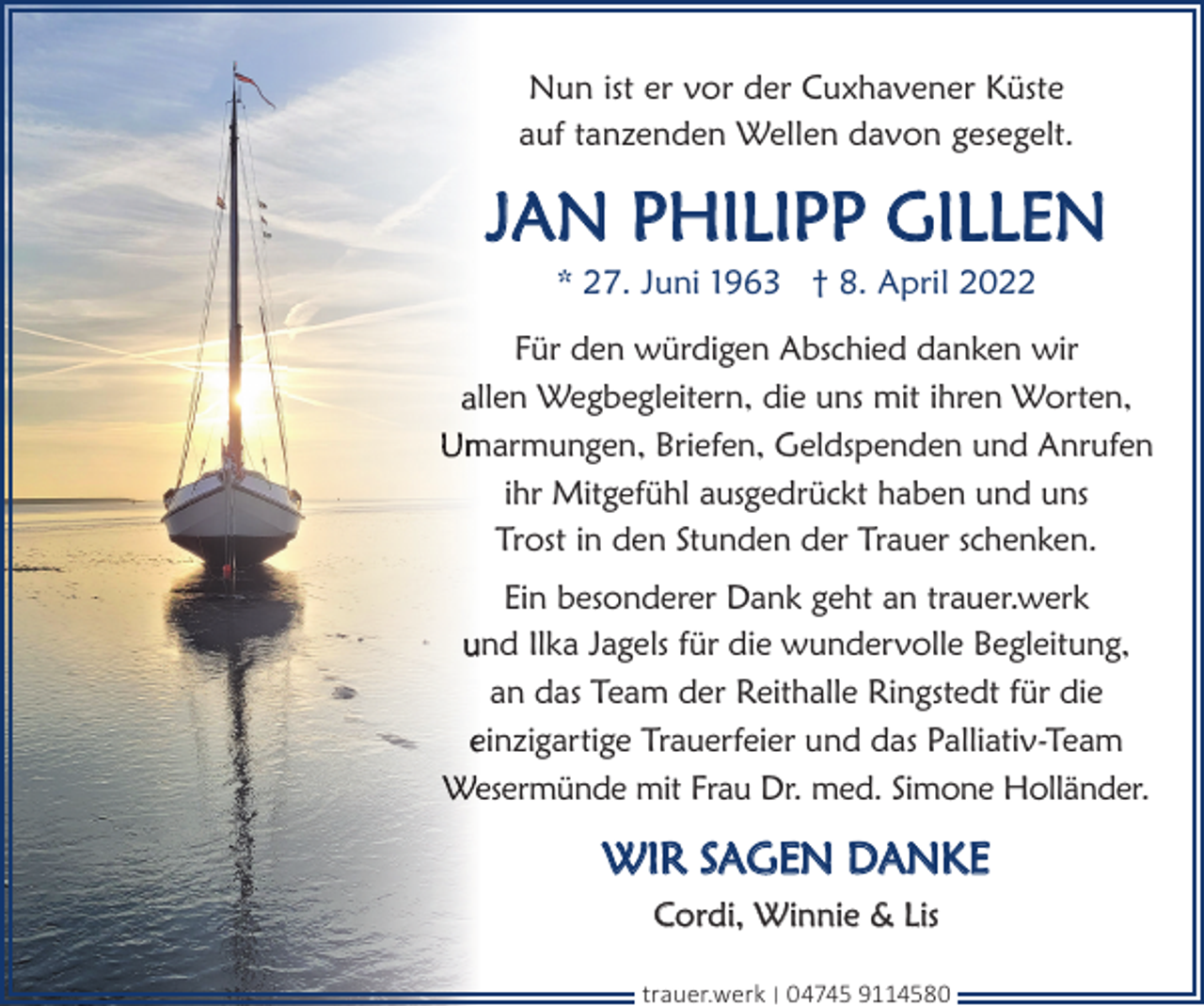 <p>Nun ist er vor der Cuxhavener Küste<br />auf tanzenden Wellen davon gesegelt.</p><p>JAN PHILIPP GILLEN<br />* 27. Juni 1963 † 8. April 2022</p><p>Für den würdigen Abschied danken wir<br />llen Wegbegleitern, die uns mit ihren Worten,<br />marmungen, Briefen, Geldspenden und Anrufen<br />ihr Mitgefühl ausgedrückt haben und uns<br />Trost in den Stunden der Trauer schenken.<br />Ein besonderer Dank geht an trauer.werk<br />und Ilka Jagels für die wundervolle Begleitung,<br />an das Team der Reithalle Ringstedt für die<br />einzigartige Trauerfeier und das Palliativ-Team<br />esermünde mit Frau Dr. med. Simone Holländer.</p><p>WIR SAGEN DANKE<br />Cordi, Winnie &amp; Lis<br />trauer.werk | 04745 9114580</p>