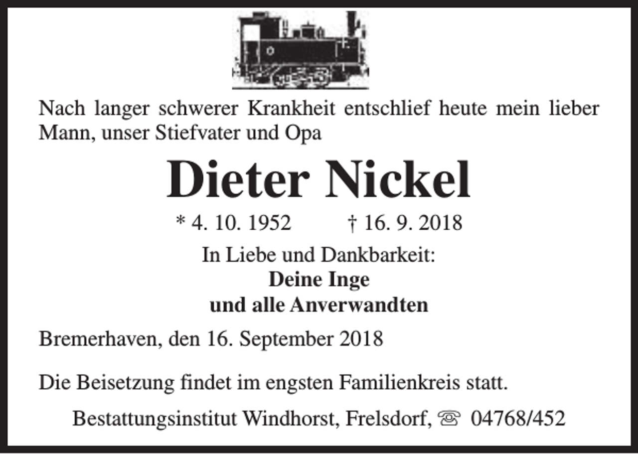 <p>Nach langer schwerer Krankheit entschlief heute mein lieber<br />Mann, unser Stiefvater und Opa</p><p>Dieter Nickel<br />* 4. 10. 1952<br />† 16. 9. 2018<br />In Liebe und Dankbarkeit:<br />Deine Inge<br />und alle Anverwandten</p><p>Bremerhaven, den 16. September 2018<br />Die Beisetzung findet im engsten Familienkreis statt.<br />Bestattungsinstitut Windhorst, Frelsdorf, s 04768/452</p>